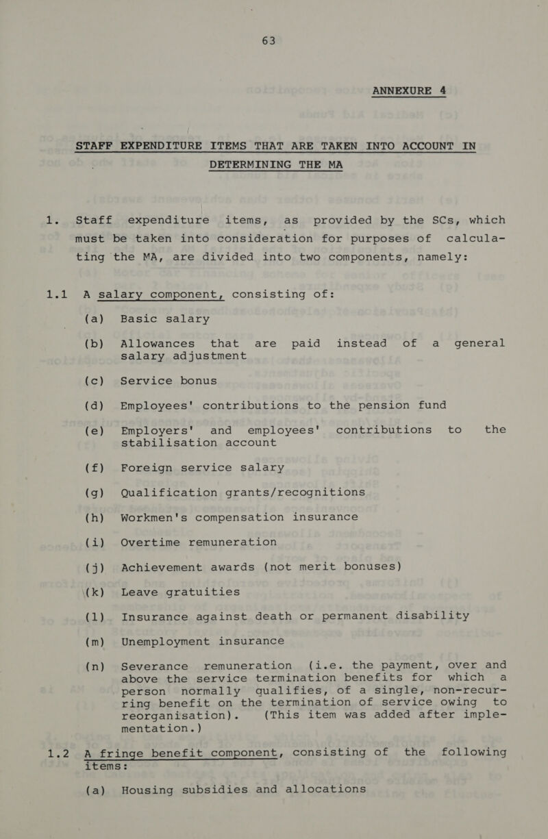 1 aE ANNEXURE 4 DETERMINING THE MA expenditure items, as provided by the SCs, which (a) (b) (c) (d) (e) (f) (g) (h) Lio (3) \(k) (1) (m) (n) Basic salary Allowances that are paid instead of a general salary adjustment Service bonus Employees' contributions to the pension fund Employers' and employees' contributions to the stabilisation account Foreign service salary Qualification grants/recognitions Workmen's compensation insurance Overtime remuneration Achievement awards (not merit bonuses) Leave gratuities Insurance against death or permanent disability Unemployment insurance Severance remuneration (i.e. the payment, over and above the service termination benefits for which a person normally qualifies, of a single, non-recur- ring benefit on the termination of service owing to reorganisation). (This item was added after imple- mentation.) Housing subsidies and allocations