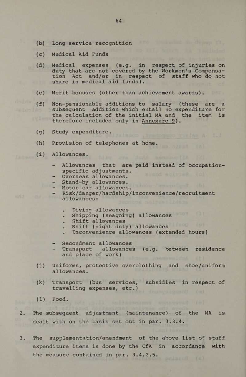 (b) Long service recognition (c) Medical Aid Funds (d) Medical expenses (e.g. in respect of injuries on duty that are not covered by the Workmen's Compensa- tion Act and/or in respect of staff who do not share in medical aid funds). (e) Merit bonuses (other than achievement awards). (f£) Non-pensionable additions to salary (these are a subsequent addition which entail no expenditure for the calculation of the initial MA and the item is therefore included only in Annexure 9). (g) Study expenditure. (h) Provision of telephones at home. (i) Allowances. - Allowances that are paid instead of occupation- specific adjustments. - Overseas allowances. - Stand-by allowances. - Motor car allowances. - Risk/danger/hardship/inconvenience/recruitment allowances: : - Diving allowances - Shipping (seagoing) allowances - Shift allowances - Shift (night duty) allowances - inconvenience allowances (extended hours) - Secondment allowances - Transport allowances (e.g. between residence and place of work) (j) Uniforms, protective overclothing and shoe/uniform allowances. (k) Transport (bus services, subsidies in respect of travelling expenses, etc.) (1) Food. The subsequent adjustment (maintenance) of the MA is dealt with on the basis set out in par. 3.3.4. The suopplementation/amendment of the above list of staff expenditure items is done by the CfA in accordance with the measure contained in par. 3.4.2.5.