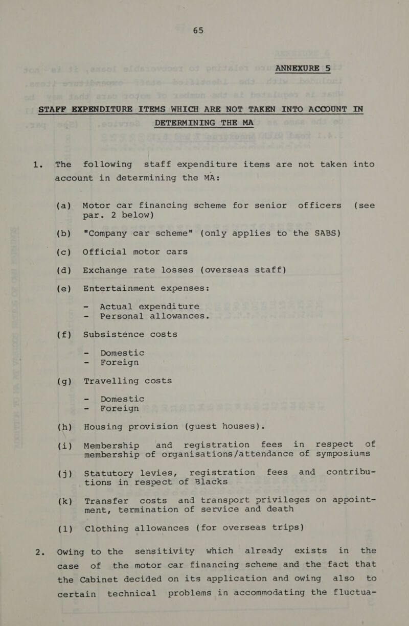 ANNEXURE 5 DETERMINING THE MA The following staff expenditure items are not taken into account in determining the MA: (a) Motor car financing scheme for senior officers (see par. 2 below) (b) “Company car scheme (only applies to the SABS) (c) Official motor cars (d) Exchange rate losses (overseas staff) (e) Entertainment expenses: - Actual expenditure - Personal allowances. (£) Subsistence costs - Domestic - Foreign (g) Travelling costs - Domestic - Foreign (h) Housing provision (guest houses). (i) Membership and registration fees in respect of membership of organisations/attendance of symposiums (j) Statutory levies, registration fees and contribu- tions in respect of Blacks (k) Transfer costs and transport privileges on appoint- ment, termination of service and death (1) Clothing allowances (for overseas trips) Owing to the sensitivity which already exists in the case of the motor car financing scheme and the fact that the Cabinet decided on its application and owing also to certain technical problems in accommodating the fluctua-