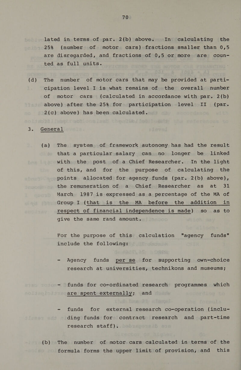 lated in terms of par. 2(b) above. In calculating the 25% (number of motor cars) fractions smaller than 0,5 are disregarded, and fractions of 0,5 or more are coun- ted as full units. (d) The number of motor cars that may be provided at parti- cipation level I is what remains of the overall number of motor cars (calculated in accordance with par. 2(b) above) after the 25% for participation level II (par. 2(c) above) has been calculated. 3. General (a) The system of framework autonomy has had the result that a particular salary can no longer be linked with the post of a Chief Researcher. In the light of this, and for the purpose of calculating the points allocated for agency funds (par. 2(b) above), the remuneration of a Chief Researcher as at 31 March 1987 is expressed as a percentage of the MA of Group I (that is the MA before the addition in respect of financial independence is made) so as to give the same rand amount. For the purpose of this calculation agency funds include the following: - Agency funds (per’sé.$for). Supporting, ».cown=choice research at universities, technikons and museums; - funds for co-ordinated research programmes’ which are spent externally; and - funds for external research co-operation (inclu- ding funds for contract research and part-time research staff). (b) The number of motor cars calculated in terms of the formula forms the upper limit of provision, and this