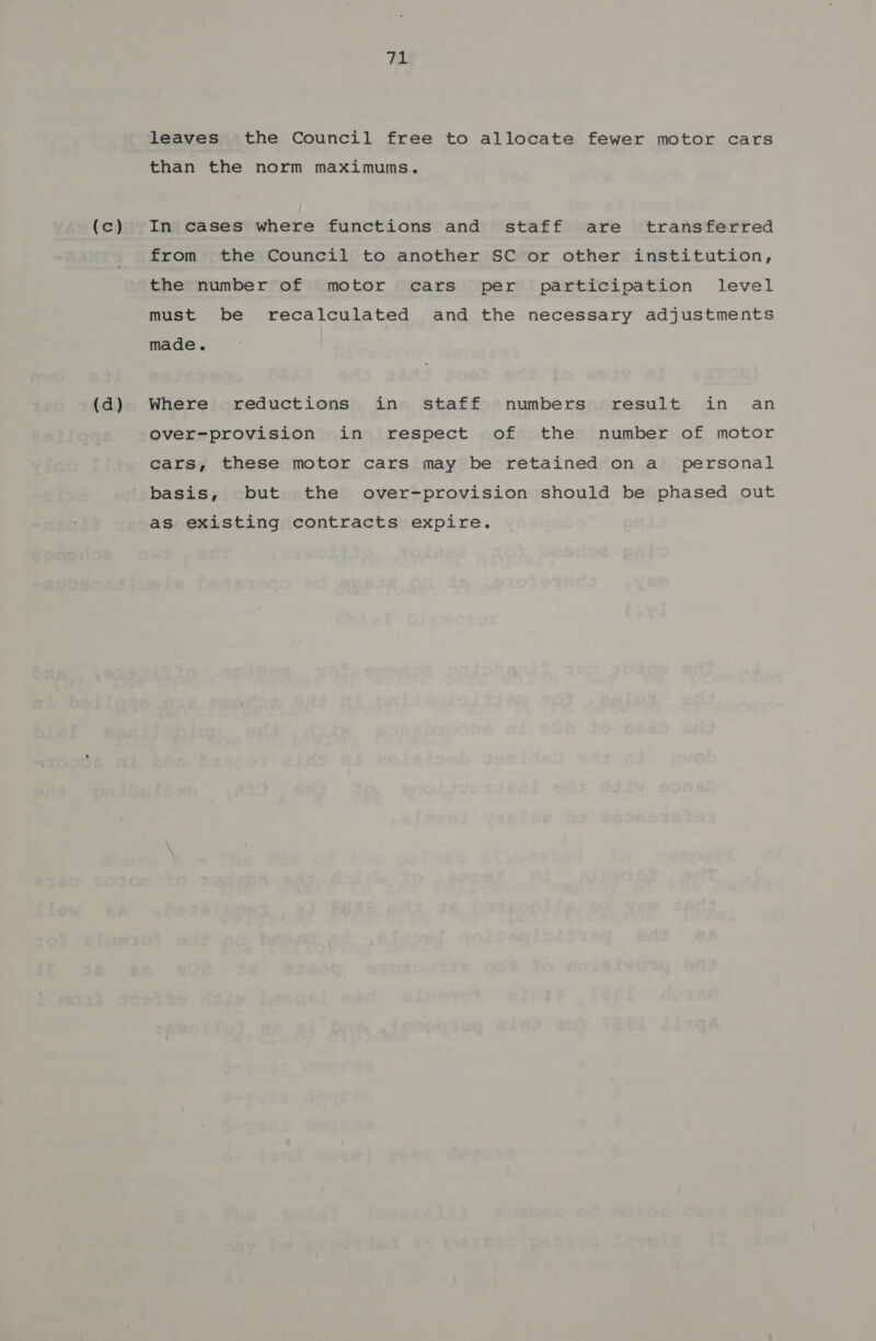 (c) (d) 71 leaves the Council free to allocate fewer motor cars than the norm maximums. In cases where functions and staff are transferred from the Council to another SC or other institution, the number of motor cars per participation level must be recalculated and the necessary adjustments made. Where reductions in staff numbers result in an over-provision in respect of the number of motor cars, these motor cars may be retained on a_ personal basis, but the over-provision should be phased out