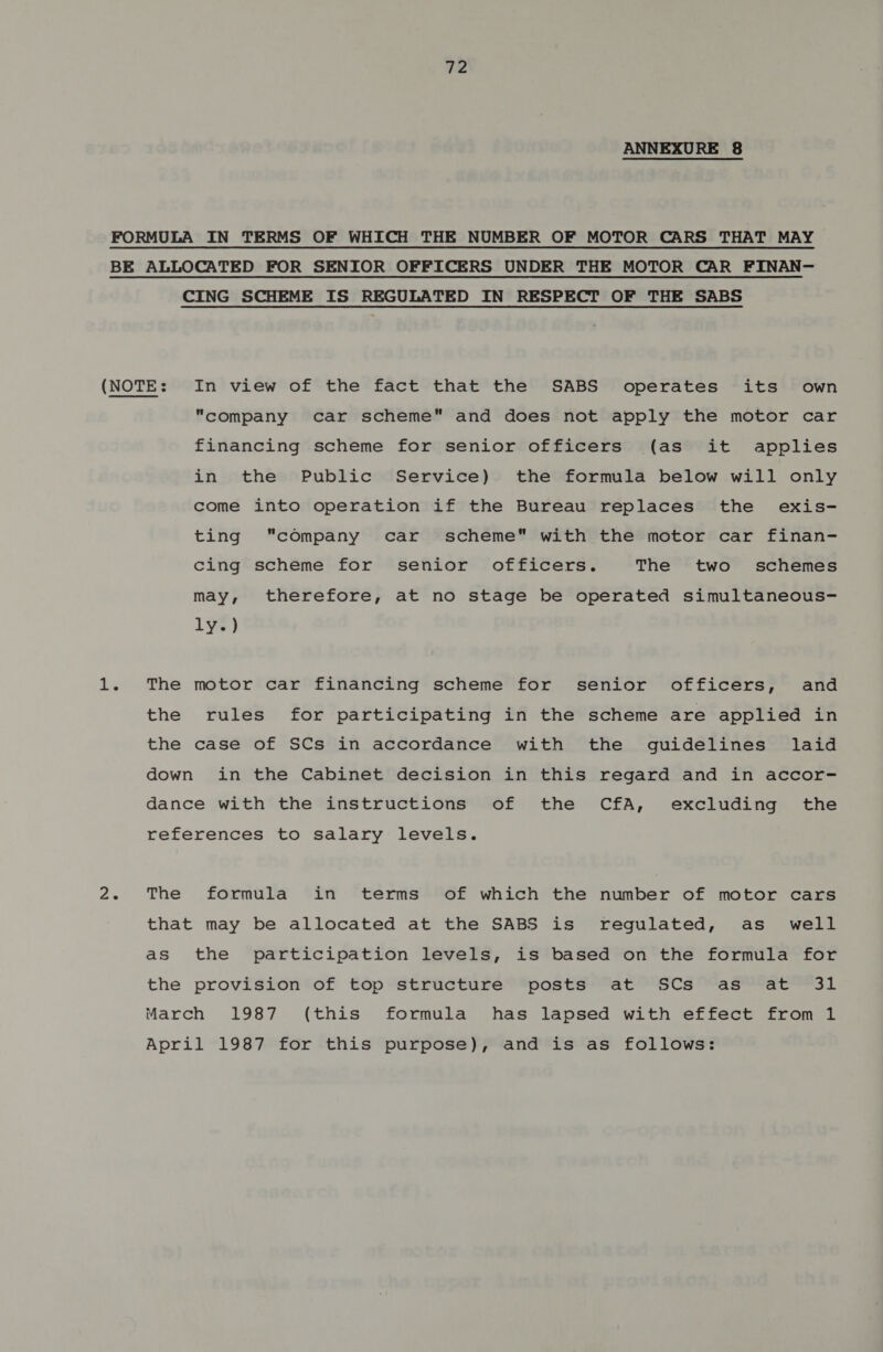ANNEXURE 8 CING SCHEME IS REGULATED IN RESPECT OF THE SABS Company car scheme and does not apply the motor car financing scheme for senior officers (as it applies in the Public Service) the formula below will only come into operation if the Bureau replaces the exis- ting company car scheme with the motor car finan- cing scheme for senior officers. The two schemes may, therefore, at no stage be operated simultaneous- LY¥w } The motor car financing scheme for senior officers, and the rules for participating in the scheme are applied in the case of SCs in accordance with the guidelines laid down in the Cabinet decision in this regard and in accor- dance with the instructions of the CfA, excluding the references to salary levels. The formula in terms of which the number of motor cars that may be allocated at the SABS is regulated, as_ well as the participation levels, is based on the formula for the provision of top structure posts at SCs as at 31 March 1987 (this formula has lapsed with effect from 1 April 1987 for this purpose), and is as follows: