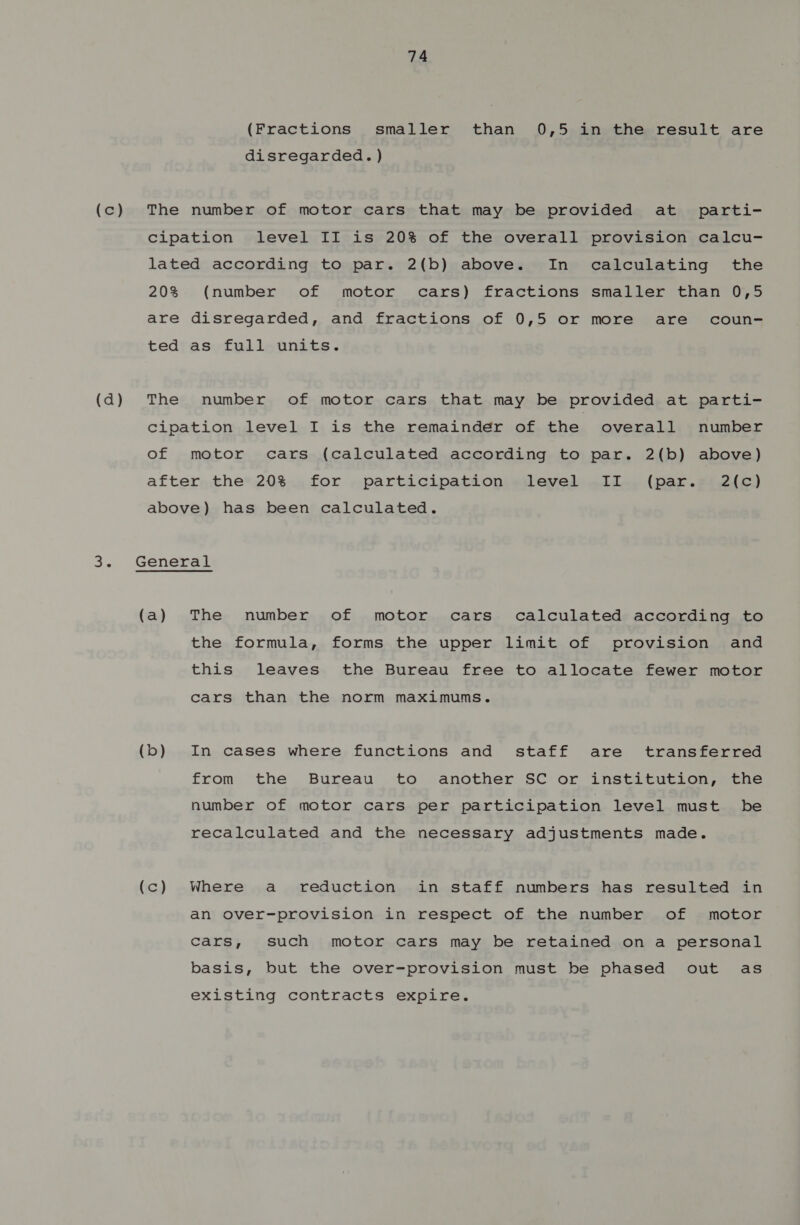 (Fractions smaller than 0,5 in the result are disregarded. ) (c) The number of motor cars that may be provided at parti- Cipation level II is 20% of the overall provision calcu- lated according to par. 2(b) above. In calculating the 20% (number of motor cars) fractions smaller than 0,5 are disregarded, and fractions of 0,5 or more are coun- ted as full units. (d) The number of motor cars that may be provided at parti- Ccipation level I is the remainder of the overall number of motor cars (calculated according to par. 2(b) above) after the 20% for participation level II (par. 2(c) above) has been calculated. 3. General (a) The number of motor cars calculated according to the formula, forms the upper limit of provision and this leaves the Bureau free to allocate fewer motor cars than the norm maximums. (b) In cases where functions and staff are transferred from the Bureau to another SC or institution, the number of motor cars per participation level must be recalculated and the necessary adjustments made. (c) Where a reduction in staff numbers has resulted in an over-provision in respect of the number of motor cars, such motor cars may be retained on a personal basis, but the over-provision must be phased out as existing contracts expire,