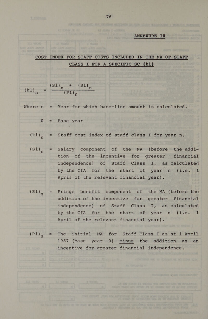 ANNEXURE 10 COST (kty Where n (k1) (Sl), (Bl), (Pl), CLASS I FOR A SPECIFIC SC (k1) (P1)> Year for which base-line amount is calculated. Base year Staff cost index of staff class I for year n. Salary component of the MA (before the addi- tion of the incentive for greater financial independence) of Staff Class I, as calculated bythe! CfA.for the [erart oF year mt ees, 12k April of the relevant financial year). Fringe benefit component of the MA (before the addition of the incentive for greater financial independence) of Staff Class I, as calculated by the) ¢fA for jthe starts apm year” n° (Ive. “1 April of the relevant financial year). Tie initial—seeator. Siaft Cisse. Toes aro ape 1987 (base year 0) minus the addition as an incentive for greater financial independence.