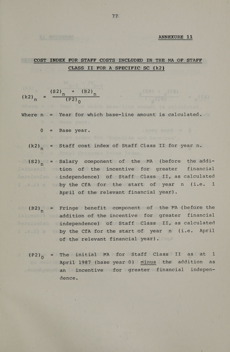COST (Ke) = Where n (k2), (S2), (B2), (P2)> CLASS II FOR A SPECIFIC SC (k2) (P2)> Year for which base-line amount is calculated. Base: year. Staff cost index of Staff Class II for year n. Salary component of the MA (before the addi- tvom of? theyiamncentive!l) fom greater financial independence) of Staff Class II, as calculated by the CfAteforitthero’start) offi? year n (i.e. 1 April of the relevant financial year). Fringe benefit component of the MA (before the addition of the incentive for greater financial independence) of Staff Class II, as calculated by the CfA for the start of year n (i.e. April of the relevant financial year). Theeanitia@isesMaA ycfor AStaff?-Classif Ir agtw@t 1 April 1987 (base year 0) minus the addition as an incentive for greater financial indepen- dence.