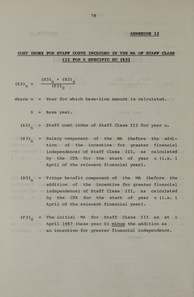 ANNEXURE 12 (k3) &amp; Where n (k3) (S3), (B3), (P3), III FOR A SPECIFIC SC (k3) (S3), + (83), (P3)> Year for which base-line amount is calculated. Base year. Staff cost index of Staff Class III for year n. Salary component of the MA (before the addi- tion of the incentive for greater financial independence) of Staff Class III, as calculated by the CfA for the start of year n (i.e. April of the relevant financial year). Fringe benefit component of the MA (before the addition of the incentive for greater financial independence) of Staff Class III, as calculated by the CfA for the start of year m (i.‘e.el April of the relevant financial year). The initial MA for Staff Class III as at April 1987 (base year 0) minus the addition as