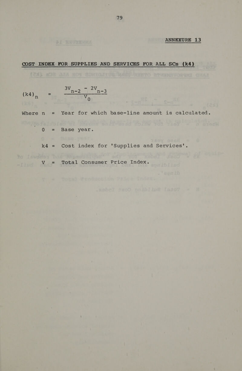 ANNEXURE 13 COST INDEX FOR SUPPLIES AND SERVICES FOR ALL SCs (k4) ae ; ea GaN n V 0 Where n = Year for which base-line amount is calculated. 0 = Base year. k4 = Cost index for ‘Supplies and Services'. V = Total Consumer Price Index.