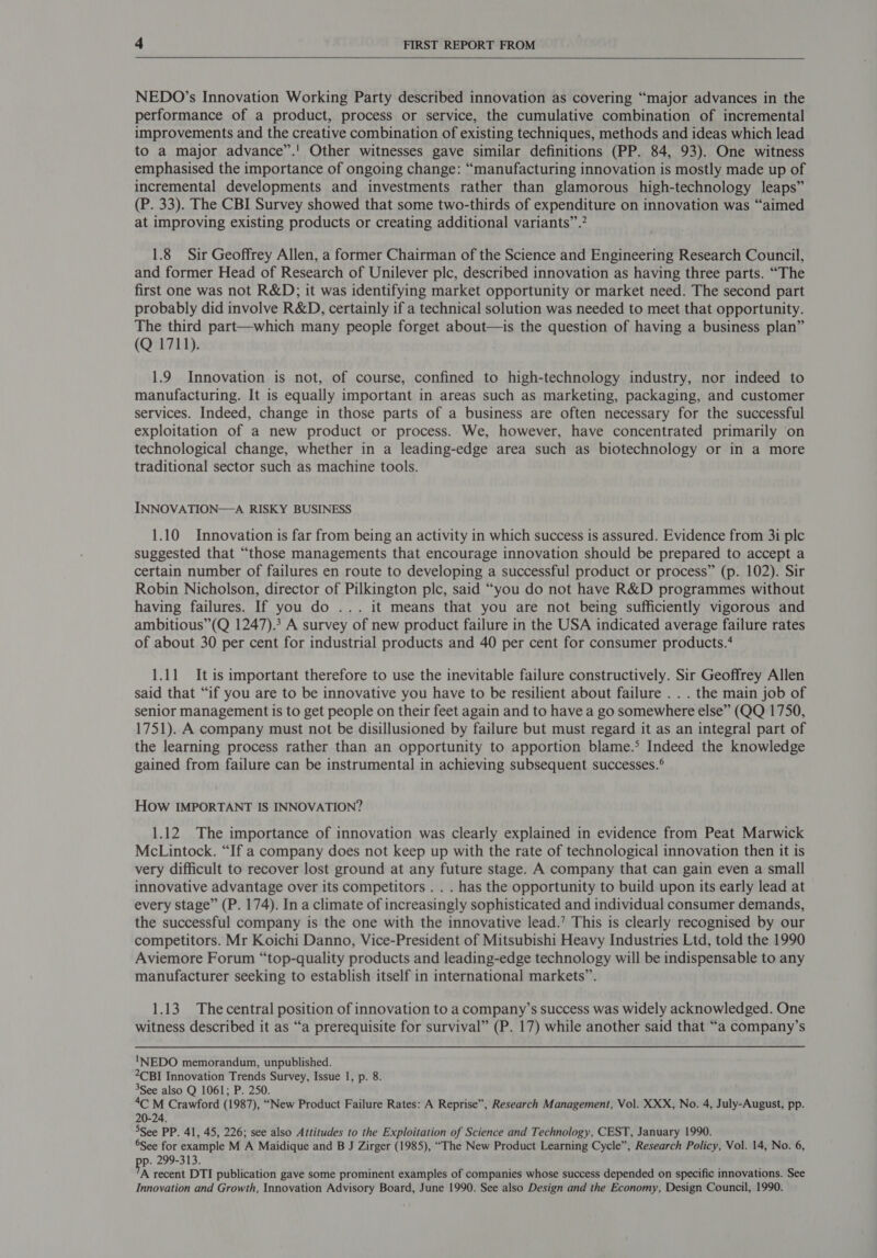  NEDO’s Innovation Working Party described innovation as covering “major advances in the performance of a product, process or service, the cumulative combination of incremental improvements and the creative combination of existing techniques, methods and ideas which lead to a major advance”.' Other witnesses gave similar definitions (PP. 84, 93). One witness emphasised the importance of ongoing change: “manufacturing innovation is mostly made up of incremental developments and investments rather than glamorous high-technology leaps” (P. 33). The CBI Survey showed that some two-thirds of expenditure on innovation was “aimed at improving existing products or creating additional variants” .” 1.8 Sir Geoffrey Allen, a former Chairman of the Science and Engineering Research Council, and former Head of Research of Unilever plc, described innovation as having three parts. “The first one was not R&amp;D; it was identifying market opportunity or market need. The second part probably did involve R&amp;D, certainly if a technical solution was needed to meet that opportunity. The third part—which many people forget about—is the question of having a business plan” (Q 1711). 1.9 Innovation is not, of course, confined to high-technology industry, nor indeed to manufacturing. It is equally important in areas such as marketing, packaging, and customer services. Indeed, change in those parts of a business are often necessary for the successful exploitation of a new product or process. We, however, have concentrated primarily on technological change, whether in a leading-edge area such as biotechnology or in a more traditional sector such as machine tools. INNOVATION—A RISKY BUSINESS 1.10 Innovation is far from being an activity in which success is assured. Evidence from 3i plc suggested that “those managements that encourage innovation should be prepared to accept a certain number of failures en route to developing a successful product or process” (p. 102). Sir Robin Nicholson, director of Pilkington plc, said “you do not have R&amp;D programmes without having failures. If you do ... it means that you are not being sufficiently vigorous and ambitious”(Q 1247).3 A survey of new product failure in the USA indicated average failure rates of about 30 per cent for industrial products and 40 per cent for consumer products.* 1.11 It is important therefore to use the inevitable failure constructively. Sir Geoffrey Allen said that “if you are to be innovative you have to be resilient about failure . . . the main job of senior management is to get people on their feet again and to have a go somewhere else” (QQ 1750, 1751). A company must not be disillusioned by failure but must regard it as an integral part of the learning process rather than an opportunity to apportion blame.° Indeed the knowledge gained from failure can be instrumental in achieving subsequent successes.° How IMPORTANT IS INNOVATION? 1.12 The importance of innovation was clearly explained in evidence from Peat Marwick McLintock. “If a company does not keep up with the rate of technological innovation then it is very difficult to recover lost ground at any future stage. A company that can gain even a small innovative advantage over its competitors . . . has the opportunity to build upon its early lead at every stage” (P. 174). In a climate of increasingly sophisticated and individual consumer demands, the successful company is the one with the innovative lead.’ This is clearly recognised by our competitors. Mr Koichi Danno, Vice-President of Mitsubishi Heavy Industries Ltd, told the 1990 Aviemore Forum “top-quality products and leading-edge technology will be indispensable to any manufacturer seeking to establish itself in international markets”. 1.13 Thecentral position of innovation to a company’s success was widely acknowledged. One witness described it as “a prerequisite for survival” (P. 17) while another said that “a company’s INEDO memorandum, unpublished. 2CBI Innovation Trends Survey, Issue 1, p. 8. 3See also Q 1061; P. 250. 4C M Crawford (1987), “New Product Failure Rates: A Reprise”, Research Management, Vol. XXX, No. 4, July-August, pp. 20-24. 5See PP. 41, 45, 226; see also Attitudes to the Exploitation of Science and Technology, CEST, January 1990. See for example M A Maidique and B J Zirger (1985), “The New Product Learning Cycle”, Research Policy, Vol. 14, No. 6, p. 299-313. A recent DTI publication gave some prominent examples of companies whose success depended on specific innovations. See Innovation and Growth, Innovation Advisory Board, June 1990. See also Design and the Economy, Design Council, 1990.