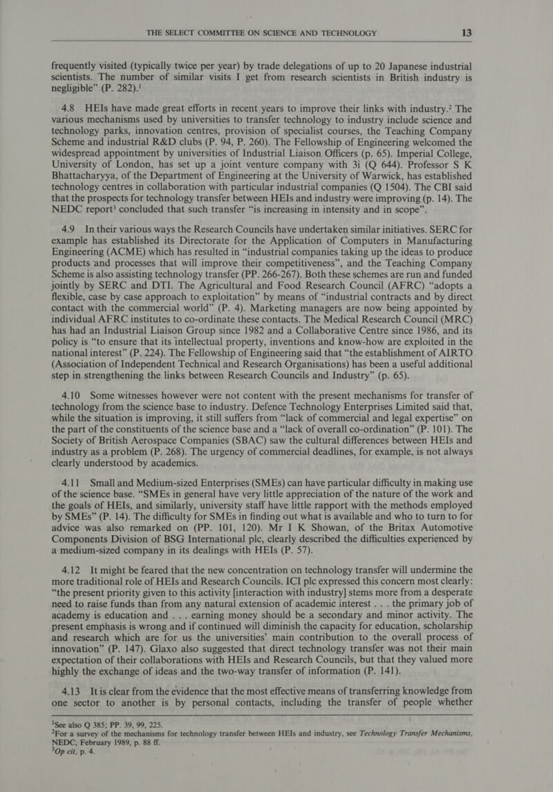    frequently visited (typically twice per year) by trade delegations of up to 20 Japanese industrial scientists. The number of similar visits I get from research scientists in British industry is negligible” (P. 282).! 4.8 HEIs have made great efforts in recent years to improve their links with industry.? The various mechanisms used by universities to transfer technology to industry include science and technology parks, innovation centres, provision of specialist courses, the Teaching Company Scheme and industrial R&amp;D clubs (P. 94, P. 260). The Fellowship of Engineering welcomed the widespread appointment by universities of Industrial Liaison Officers (p. 65). Imperial College, University of London, has set up a joint venture company with 3i (Q 644). Professor S K Bhattacharyya, of the Department of Engineering at the University of Warwick, has established technology centres in collaboration with particular industrial companies (Q 1504). The CBI said that the prospects for technology transfer between HEIs and industry were improving (p. 14). The NEDC report} concluded that such transfer “is increasing in intensity and in scope”. 49 In their various ways the Research Councils have undertaken similar initiatives. SERC for example has established its Directorate for the Application of Computers in Manufacturing Engineering (ACME) which has resulted in “industrial companies taking up the ideas to produce products ‘and processes that will improve their competitiveness”, and the Teaching Company Scheme is also assisting technology transfer (PP. 266-267). Both these schemes are run and funded jointly by SERC and DTI. The Agricultural and Food Research Council (AFRC) “adopts a flexible, case by case approach to exploitation” by means of “industrial contracts and by direct contact with the commercial world” (P. 4). Marketing managers are now being appointed by individual AFRC institutes to co-ordinate these contacts. The Medical Research Council (MRC) has had an Industrial Liaison Group since 1982 and a Collaborative Centre since 1986, and its policy is “to ensure that its intellectual property, inventions and know-how are exploited in the national interest” (P. 224). The Fellowship of Engineering said that “the establishment of AIRTO (Association of Independent Technical and Research Organisations) has been a useful additional step in strengthening the links between Research Councils and Industry” (p. 65). 4.10 Some witnesses however were not content with the present mechanisms for transfer of technology from the science base to industry. Defence Technology Enterprises Limited said that, while the situation is improving, it still suffers from “lack of commercial and legal expertise” on the part of the constituents of the science base and a “lack of overall co-ordination” (P. 101). The Society of British Aerospace Companies (SBAC) saw the cultural differences between HEIs and industry as a problem (P. 268). The urgency of commercial deadlines, for example, is not always clearly understood by academics. 4.11 Small and Medium-sized Enterprises (SMEs) can have particular difficulty in making use of the science base. “SMEs in general have very little appreciation of the nature of the work and the goals of HEIs, and similarly, university staff have little rapport with the methods employed by SMEs” (P. 14). The difficulty for SMEs in finding out what is available and who to turn to for advice was also remarked on (PP. 101, 120). Mr I K Showan, of the Britax Automotive Components Division of BSG International plc, clearly described the difficulties experienced by a medium-sized company in its dealings with HEIs (P. 57). 4.12 It might be feared that the new concentration on technology transfer will undermine the more traditional role of HEIs and Research Councils. ICI plc expressed this concern most clearly: “the present priority given to this activity [interaction with industry] stems more from a desperate need to raise funds than from any natural extension of academic interest . . . the primary job of academy is education and . . . earning money should be a secondary and minor activity. The present emphasis is wrong and if continued will diminish the capacity for education, scholarship and research which are for us the universities’ main contribution to the overall process of innovation” (P. 147). Glaxo also suggested that direct technology transfer was not their main expectation of their collaborations with HEIs and Research Councils, but that they valued more highly the exchange of ideas and the two-way transfer of information (P. 141). 4.13 Itisclear from the evidence that the most effective means of transferring knowledge from one sector to another is by personal contacts, including the transfer of people whether 'See also Q 385; PP. 39, 99, 225. For a survey of the mechanisms for technology transfer between HEIs and industry, see Technology Transfer Mechanisms, NEDC;, February 1989, p. 88 ff. 3Op cit, p. 4.