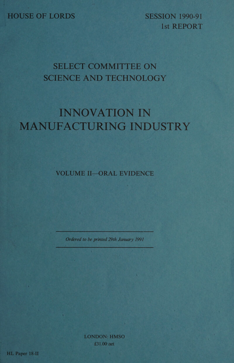 HOUSE OF LORDS SESSION 1990-91 Ist REPORT SELECT COMMITTEE ON SCIENCE AND TECHNOLOGY INNOVATION IN MANUFACTURING INDUSTRY VOLUME II—ORAL EVIDENCE Ordered to be printed 29th January 199] LONDON: HMSO £31.00 net