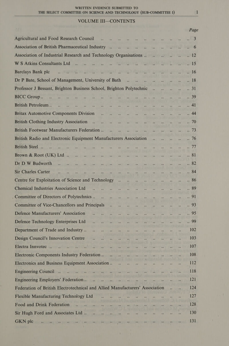 THE SELECT COMMITTEE ON SCIENCE AND TECHNOLOGY (SUB-COMMITTEE 1)   VOLUME III—CONTENTS Agricultural and Food Research Council Association of British Pharmaceutical Industry Association of Industrial Research and Technology Organisations .. W S Atkins Consultants Ltd Barclays Bank plc Dr P Bate, School of Management, University of Bath Professor J Bessant, Brighton Business School, Brighton Polytechnic BICC Group.. British Petroleum .. Britax Automotive Components Division British Clothing Industry Association British Footwear Manufacturers Federation .. British Radio and Electronic Equipment Manufacturers Association British Steel .. Brown &amp; Root (UK) Ltd .. Dr D W Budworth Sir Charles Carter Centre for Exploitation of Science and Technology Chemical Industries Association Ltd Committee of Directors of Polytechnics .. Committee of Vice-Chancellors and Principals Defence Manufacturers’ Association Defence Technology Enterprises Ltd Department of Trade and Industry .. Design Council’s Innovation Centre Electra Innvotec .. Electronic Components Industry Federation .. Electronics and Business Equipment Association .. Engineering Council Engineering Employers’ Federation.. Federation of British Electrotechnical and Allied Manufacturers’ Association Flexible Manufacturing Technology Ltd Food and Drink Federation Sir Hugh Ford and Associates Ltd .. GKN plc Page 102 103 107 108 112 118 121 124 127 128 130 131