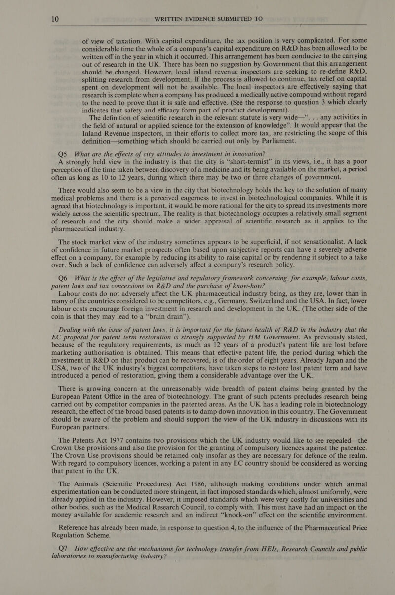  of view of taxation. With capital expenditure, the tax position is very complicated. For some considerable time the whole of a company’s capital expenditure on R&amp;D has been allowed to be written off in the year in which it occurred. This arrangement has been conducive to the carrying out of research in the UK. There has been no suggestion by Government that this arrangement should be changed. However, local inland revenue inspectors are seeking to re-define R&amp;D, splitting research from development. If the process is allowed to continue, tax relief on capital spent on development will not be available. The local inspectors are effectively saying that research is complete when a company has produced a medically active compound without regard to the need to prove that it is safe and effective. (See the response to question 3 which clearly indicates that safety and efficacy form part of product development). The definition of scientific research in the relevant statute is very wide—“. . . any activities in the field of natural or applied science for the extension of knowledge”. It would appear that the Inland Revenue inspectors, in their efforts to collect more tax, are restricting the scope of this definition—something which should be carried out only by Parliament. Q5 What are the effects of city attitudes to investment in innovation? A strongly held view in the industry is that the city is “short-termist” in its views, i.e., it has a poor perception of the time taken between discovery of a medicine and its being available on the market, a period often as long as 10 to 12 years, during which there may be two or three changes of government. There would also seem to be a view in the city that biotechnology holds the key to the solution of many medical problems and there is a perceived eagerness to invest in biotechnological companies. While it is agreed that biotechnology is important, it would be more rational for the city to spread its investments more widely across the scientific spectrum. The reality is that biotechnology occupies a relatively small segment of research and the city should make a wider appraisal of scientific research as it applies to the pharmaceutical industry. The stock market view of the industry sometimes appears to be superficial, if not sensationalist. A lack of confidence in future market prospects often based upon subjective reports can have a severely adverse effect on a company, for example by reducing its ability to raise capital or by rendering it subject to a take over. Such a lack of confidence can adversely affect a company’s research policy. Q6 What is the effect of the legislative and regulatory framework concerning, for example, labour costs, patent laws and tax concessions on R&amp;D and the purchase of know-how? Labour costs do not adversely affect the UK pharmaceutical industry being, as they are, lower than in many of the countries considered to be competitors, e.g., Germany, Switzerland and the USA. In fact, lower labour costs encourage foreign investment in research and development in the UK. (The other side of the coin is that they may lead to a “brain drain”). Dealing with the issue of patent laws, it is important for the future health of R&amp;D in the industry that the EC proposal for patent term restoration is strongly supported by HM Government. As previously stated, because of the regulatory requirements, as much as 12 years of a product’s patent life are lost before marketing authorisation is obtained. This means that effective patent life, the period during which the investment in R&amp;D on that product can be recovered, is of the order of eight years. Already Japan and the USA, two of the UK industry’s biggest competitors, have taken steps to restore lost patent term and have introduced a period of restoration, giving them a considerable advantage over the UK. There is growing concern at the unreasonably wide breadth of patent claims being granted by the European Patent Office in the area of biotechnology. The grant of such patents precludes research being carried out by competitor companies in the patented areas. As the UK has a leading role in biotechnology research, the effect of the broad based patents is to damp down innovation in this country. The Government should be aware of the problem and should support the view of the UK industry in discussions with its European partners. The Patents Act 1977 contains two provisions which the UK industry would like to see repealed—the Crown Use provisions and also the provision for the granting of compulsory licences against the patentee. The Crown Use provisions should be retained only insofar as they are necessary for defence of the realm. With regard to compulsory licences, working a patent in any EC country should be considered as working that patent in the UK. The Animals (Scientific Procedures) Act 1986, although making conditions under which animal experimentation can be conducted more stringent, in fact imposed standards which, almost uniformly, were already applied in the industry. However, it imposed standards which were very costly for universities and other bodies, such as the Medical Research Council, to comply with. This must have had an impact on the money available for academic research and an indirect “knock-on” effect on the scientific environment. Reference has already been made, in response to question 4, to the influence of the Pharmaceutical Price Regulation Scheme. Q7_ How effective are the mechanisms for technology transfer from HEIs, Research Councils and public laboratories to manufacturing industry?