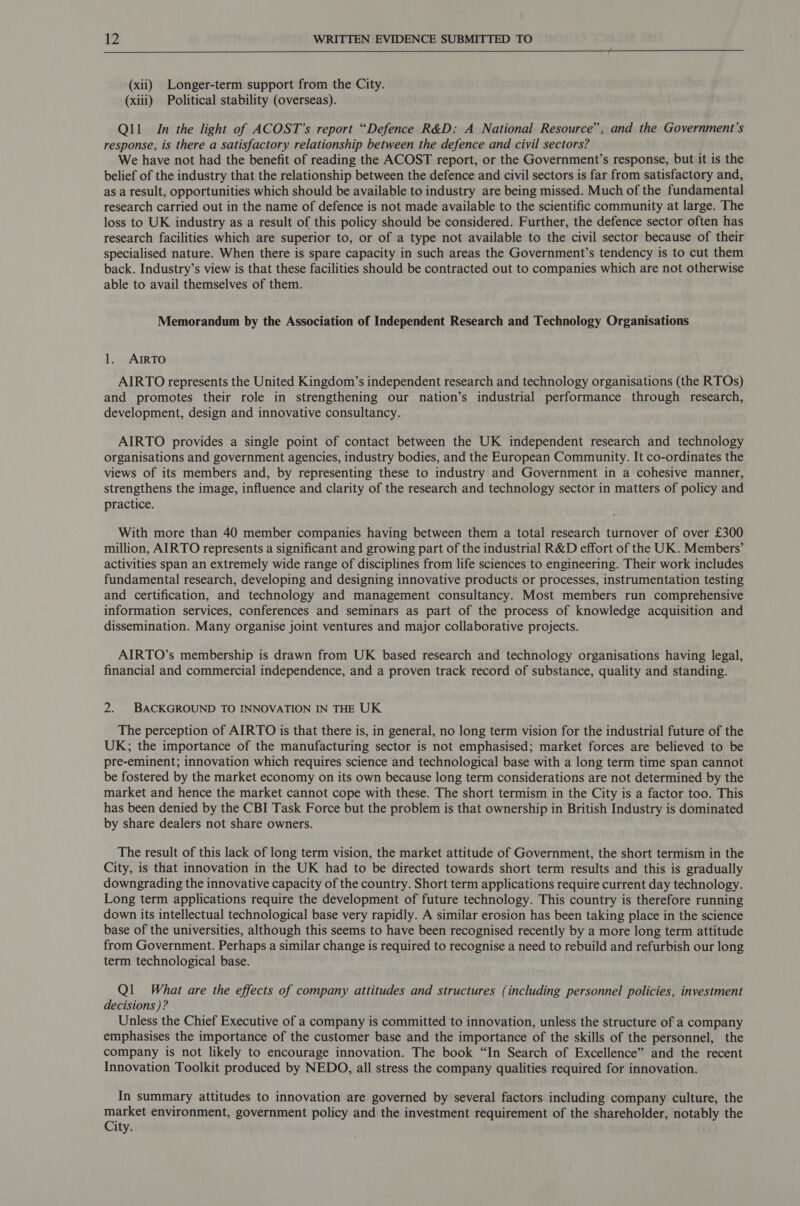  (xii) Longer-term support from the City. (xiii) Political stability (overseas). Qll_ In the light of ACOST’s report “Defence R&amp;D: A National Resource”, and the Government's response, is there a satisfactory relationship between the defence and civil sectors? We have not had the benefit of reading the ACOST report, or the Government’s response, but it is the belief of the industry that the relationship between the defence and civil sectors is far from satisfactory and, as a result, opportunities which should be available to industry are being missed. Much of the fundamental research carried out in the name of defence is not made available to the scientific community at large. The loss to UK industry as a result of this policy should be considered. Further, the defence sector often has research facilities which are superior to, or of a type not available to the civil sector because of their specialised nature. When there is spare capacity in such areas the Government’s tendency is to cut them back. Industry’s view is that these facilities should be contracted out to companies which are not otherwise able to avail themselves of them. Memorandum by the Association of Independent Research and Technology Organisations 1. ArmRTO AIRTO represents the United Kingdom’s independent research and technology organisations (the RTOs) and promotes their role in strengthening our nation’s industrial performance through research, development, design and innovative consultancy. AIRTO provides a single point of contact between the UK independent research and technology organisations and government agencies, industry bodies, and the European Community. It co-ordinates the views of its members and, by representing these to industry and Government in a cohesive manner, strengthens the image, influence and clarity of the research and technology sector in matters of policy and practice. With more than 40 member companies having between them a total research turnover of over £300 million, AIRTO represents a significant and growing part of the industrial R&amp;D effort of the UK. Members’ activities span an extremely wide range of disciplines from life sciences to engineering. Their work includes fundamental research, developing and designing innovative products or processes, instrumentation testing and certification, and technology and management consultancy. Most members run comprehensive information services, conferences and seminars as part of the process of knowledge acquisition and dissemination. Many organise joint ventures and major collaborative projects. AIRTO’s membership is drawn from UK based research and technology organisations having legal, financial and commercial independence, and a proven track record of substance, quality and standing. 2. BACKGROUND TO INNOVATION IN THE UK The perception of AIRTO is that there is, in general, no long term vision for the industrial future of the UK; the importance of the manufacturing sector is not emphasised; market forces are believed to be pre-eminent; innovation which requires science and technological base with a long term time span cannot be fostered by the market economy on its own because long term considerations are not determined by the market and hence the market cannot cope with these. The short termism in the City is a factor too. This has been denied by the CBI Task Force but the problem is that ownership in British Industry is dominated by share dealers not share owners. The result of this lack of long term vision, the market attitude of Government, the short termism in the City, is that innovation in the UK had to be directed towards short term results and this is gradually downgrading the innovative capacity of the country. Short term applications require current day technology. Long term applications require the development of future technology. This country is therefore running down its intellectual technological base very rapidly. A similar erosion has been taking place in the science base of the universities, although this seems to have been recognised recently by a more long term attitude from Government. Perhaps a similar change is required to recognise a need to rebuild and refurbish our long term technological base. Ql What are the effects of company attitudes and structures (including personnel policies, investment decisions )? Unless the Chief Executive of a company is committed to innovation, unless the structure of a company emphasises the importance of the customer base and the importance of the skills of the personnel, the company is not likely to encourage innovation. The book “In Search of Excellence” and the recent Innovation Toolkit produced by NEDO, all stress the company qualities required for innovation. In summary attitudes to innovation are governed by several factors including company culture, the market environment, government policy and the investment requirement of the shareholder, notably the City.