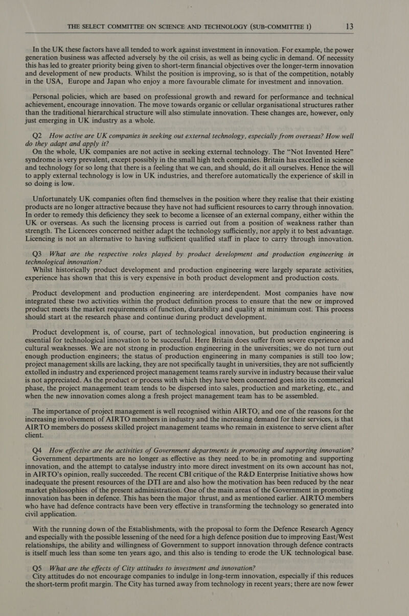   In the UK these factors have all tended to work against investment in innovation. For example, the power generation business was affected adversely by the oil crisis, as well as being cyclic in demand. Of necessity this has led to greater priority being given to short-term financial objectives over the longer-term innovation and development of new products. Whilst the position is improving, so is that of the competition, notably in the USA, Europe and Japan who enjoy a more favourable climate for investment and innovation. Personal policies, which are based on professional growth and reward for performance and technical achievement, encourage innovation. The move towards organic or cellular organisational structures rather than the traditional hierarchical structure will also stimulate innovation. These changes are, however, only just emerging in UK industry as a whole. Q2 How active are UK companies in seeking out external technology, especially from overseas? How well do they adapt and apply it? On the whole, UK companies are not active in seeking external technology. The “Not Invented Here” syndrome is very prevalent, except possibly in the small high tech companies. Britain has excelled in science and technology for so long that there is a feeling that we can, and should, do it all ourselves. Hence the will to apply external technology is low in UK industries, and therefore automatically the experience of skill in so doing is low. Unfortunately UK companies often find themselves in the position where they realise that their existing products are no longer attractive because they have not had sufficient resources to carry through innovation. In order to remedy this deficiency they seek to become a licensee of an external company, either within the UK or overseas. As such the licensing process is carried out from a position of weakness rather than strength. The Licencees concerned neither adapt the technology sufficiently, nor apply it to best advantage. Licencing is not an alternative to having sufficient qualified staff in place to carry through innovation. Q3 What are the respective roles played by product development and production engineering in technological innovation? Whilst historically product development and production engineering were largely separate activities, experience has shown that this is very expensive in both product development and production costs. Product development and production engineering are interdependent. Most companies have now integrated these two activities within the product definition process to ensure that the new or improved product meets the market requirements of function, durability and quality at minimum cost. This process should start at the research phase and continue during product development. Product development is, of course, part of technological innovation, but production engineering is essential for technological innovation to be successful. Here Britain does suffer from severe experience and cultural weaknesses. We are not strong in production engineering in the universities; we do not turn out enough production engineers; the status of production engineering in many companies is still too low; project management skills are lacking, they are not specifically taught in universities, they are not sufficiently extolled in industry and experienced project management teams rarely survive in industry because their value is not appreciated. As the product or process with which they have been concerned goes into its commerical phase, the project management team tends to be dispersed into sales, production and marketing, etc., and when the new innovation comes along a fresh project management team has to be assembled. The importance of project management is well recognised within AIRTO, and one of the reasons for the increasing involvement of AIRTO members in industry and the increasing demand for their services, is that AIRTO members do possess skilled project management teams who remain in existence to serve client after client. Q4 How effective are the activities of Government departments in promoting and supporting innovation? Government departments are no longer as effective as they need to be in promoting and supporting innovation, and the attempt to catalyse industry into more direct investment on its own account has not, in AIRTO’s opinion, really succeeded. The recent CBI critique of the R&amp;D Enterprise Initiative shows how inadequate the present resources of the DTI are and also how the motivation has been reduced by the near market philosophies of the present administration. One of the main areas of the Government in promoting innovation has been in defence. This has been the major thrust, and as mentioned earlier. AIRTO members who have had defence contracts have been very effective in transforming the technology so generated into civil application. With the running down of the Establishments, with the proposal to form the Defence Research Agency and especially with the possible lessening of the need for a high defence position due to improving East/West relationships, the ability and willingness of Government to support innovation through defence contracts is itself much less than some ten years ago, and this also is tending to erode the UK technological base. Q5 What are the effects of City attitudes to investment and innovation? City attitudes do not encourage companies to indulge in long-term innovation, especially if this reduces the short-term profit margin. The City has turned away from technology in recent years; there are now fewer