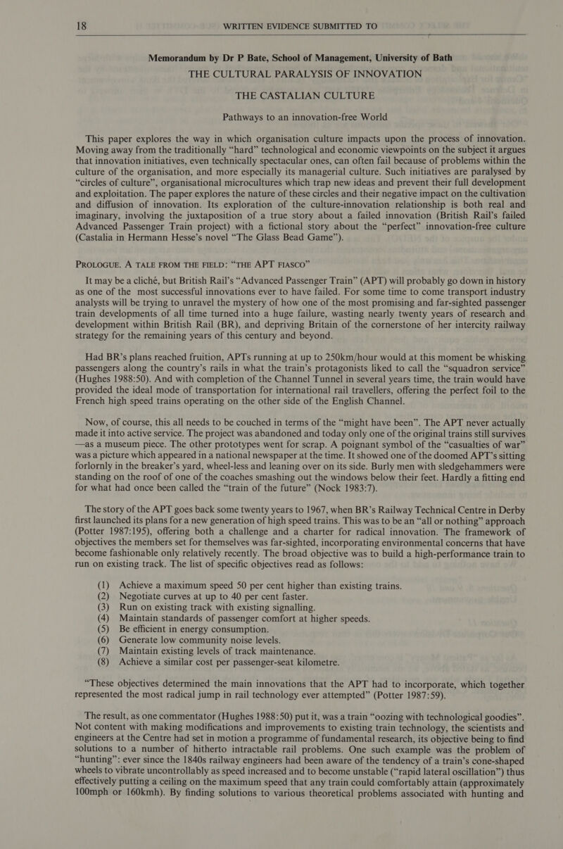   Memorandum by Dr P Bate, School of Management, University of Bath THE CULTURAL PARALYSIS OF INNOVATION THE CASTALIAN CULTURE Pathways to an innovation-free World This paper explores the way in which organisation culture impacts upon the process of innovation. Moving away from the traditionally “hard” technological and economic viewpoints on the subject it argues that innovation initiatives, even technically spectacular ones, can often fail because of problems within the culture of the organisation, and more especially its managerial culture. Such initiatives are paralysed by “circles of culture”, organisational microcultures which trap new ideas and prevent their full development and exploitation. The paper explores the nature of these circles and their negative impact on the cultivation and diffusion of innovation. Its exploration of the culture-innovation relationship is both real and imaginary, involving the juxtaposition of a true story about a failed innovation (British Rail’s failed Advanced Passenger Train project) with a fictional story about the “perfect” innovation-free culture (Castalia in Hermann Hesse’s novel “The Glass Bead Game”). PROLOGUE. A TALE FROM THE FIELD: “THE APT FIASCO” It may be a cliché, but British Rail’s “Advanced Passenger Train” (APT) will probably go down in history as one of the most successful innovations ever to have failed. For some time to come transport industry analysts will be trying to unravel the mystery of how one of the most promising and far-sighted passenger train developments of all time turned into a huge failure, wasting nearly twenty years of research and development within British Rail (BR), and depriving Britain of the cornerstone of her intercity railway strategy for the remaining years of this century and beyond. Had BR’s plans reached fruition, APTs running at up to 250km/hour would at this moment be whisking passengers along the country’s rails in what the train’s protagonists liked to call the “squadron service” (Hughes 1988:50). And with completion of the Channel Tunnel in several years time, the train would have provided the ideal mode of transportation for international rail travellers, offering the perfect foil to the French high speed trains operating on the other side of the English Channel. Now, of course, this all needs to be couched in terms of the “might have been”. The APT never actually made it into active service. The project was abandoned and today only one of the original trains still survives —as a museum piece. The other prototypes went for scrap. A poignant symbol of the “casualties of war” was a picture which appeared in a national newspaper at the time. It showed one of the doomed APT’s sitting forlornly in the breaker’s yard, wheel-less and leaning over on its side. Burly men with sledgehammers were standing on the roof of one of the coaches smashing out the windows below their feet. Hardly a fitting end for what had once been called the “train of the future” (Nock 1983:7). The story of the APT goes back some twenty years to 1967, when BR’s Railway Technical Centre in Derby first launched its plans for a new generation of high speed trains. This was to be an “all or nothing” approach (Potter 1987:195), offering both a challenge and a charter for radical innovation. The framework of objectives the members set for themselves was far-sighted, incorporating environmental concerns that have become fashionable only relatively recently. The broad objective was to build a high-performance train to run on existing track. The list of specific objectives read as follows: (1) Achieve a maximum speed 50 per cent higher than existing trains. (2) Negotiate curves at up to 40 per cent faster. (3) Run on existing track with existing signalling. (4) Maintain standards of passenger comfort at higher speeds. (5) Be efficient in energy consumption. (6) Generate low community noise levels. (7) Maintain existing levels of track maintenance. (8) Achieve a similar cost per passenger-seat kilometre. “These objectives determined the main innovations that the APT had to incorporate, which together represented the most radical jump in rail technology ever attempted” (Potter 1987:59). The result, as one commentator (Hughes 1988:50) put it, was a train “oozing with technological goodies”. Not content with making modifications and improvements to existing train technology, the scientists and engineers at the Centre had set in motion a programme of fundamental research, its objective being to find solutions to a number of hitherto intractable rail problems. One such example was the problem of “hunting”: ever since the 1840s railway engineers had been aware of the tendency of a train’s cone-shaped wheels to vibrate uncontrollably as speed increased and to become unstable (“rapid lateral oscillation”) thus effectively putting a ceiling on the maximum speed that any train could comfortably attain (approximately 100mph or 160kmh). By finding solutions to various theoretical problems associated with hunting and