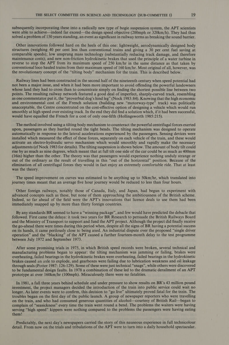     subsequently incorporating these into a radically new type of bogie suspension system, the APT scientists were able to achieve—indeed far exceed—the design speed objective (200mph or 320km/h). They had thus solved a problem of 150 years standing, an event as significant in railway terms as breaking the sound barrier. Other innovations followed hard on the heels of this one: lightweight, aerodynamically designed body structures (weighing 40 per cent less than conventional trains and giving a 30 per cent fuel saving at comparable speeds); low unsprung mass technology (substantially reducing track damage, and therefore maintenance costs); and new non-friction hydrokinetic brakes that used the principle of a water turbine in reverse to stop the APT from its maximum speed of 250 km/hr in the same distance as that taken by conventional loco hauled trains from their maximum speed of 160 km/hr. Most original of all, however, was the revolutionary concept of the “tilting body” mechanism for the train. This is described below. Railway lines had been constructed in the second half of the nineteenth century when speed potential had not been a major issue, and when it had been more important to avoid offending the powerful landowners whose land they had to cross than to concentrate simply on finding the shortest possible line between two points. The resulting railway network featured a good deal of imperfect, sharply-curved track, resembling as one commentator put it, the “proverbial dog’s hind leg” (Nock 1983:84). Knowing that the high economic and environmental cost of the French solution (building new “motorway-type” track) was politically unacceptable, the Centre concentrated on the cost-effective option of designing a vehicle which would run smoothly at high speed over existing track. In the end they did find a solution which, if it had been successful, would have equalled the French for a cost of only one-fifth (Hollingsworth 1985:215). The method involved using a tilting body mechanism to counteract the powerful centrifugal forces exerted upon, passengers as they hurtled round the tight bends. The tilting mechanism was designed to operate automatically in response to the lateral accelerations experienced by the passengers. Sensing devices were installed which measured the effect of these forces, separately on each vehicle of the train, and these would activate an electro-hydraulic servo mechanism which would smoothly and rapidly make the necessary adjustments (cf Nock 1983 for details). The tilting suspension is shown below. The amount of body tilt could rise by as much as nine degrees, which meant that at full tilt one side of the car could be as much as 400mm (16in) higher than the other. The theory was that passengers would experience nothing unduly strange or out of the ordinary as the result of travelling in this “out of the horizontal” position. Because of the elimination of all centrifugal forces they would in fact enjoy an extremely comfortable ride. That at least was the theory. The speed improvement on curves was estimated to be anything up to 50km/hr, which translated into journey times meant that an average five hour journey would be reduced to less than four hours. Other foreign railways, notably those of Canada, Italy, and Japan, had begun to experiment with advanced concepts such as these, but none of them approaching the ambitiousness of the British scheme. Indeed, so far ahead of the field were the APT’s innovations that licence deals to use them had been immediately snapped up by more than thirty foreign countries. By any standards BR seemed to have a “winning package”, and few would have predicted the debacle that followed. First came the delays: it took two years for BR Research to persuade the British Railways Board and the Ministry of Transport to support and fund the APT project. Although the project did finally receive the go-ahead there were times during this period when, despite all the signs of BR having a potential success on its hands, it came perilously close to being axed. An industrial dispute over the proposed “single driver operation” and the “blacking” of the APT caused a further fourteen-month delay to the test programme between July 1972 and September 1973. After some promising trials in 1975, in which British speed records were broken, several technical and manufacturing problems began to appear: the tilting mechanism was jamming or failing, brakes were overheating, failed bearings in the hydrokinetic brakes were overheating, failed bearings in the hydrokinetic brakes caused an axle to explode, and gearboxes were failing due to lubrication weakness and oil leakage through seals (Potter 1987: 126-129). Some of these were just technical “snags”, while others were discovered to be fundamental design faults. In 1978 a combination of these led to the dramatic derailment of an APT prototype at over 160km/hr (100mph). Miraculously there were no fatalities. In 1981, a full three years behind schedule and under pressure to show results on BR’s 43 million pound investment, the project managers decided the introduction of the train into public service could wait no longer. As later events were to confirm, this decision to “go live” ultimately proved fatal for the train. The troubles began on the first day of the public launch. A group of newspaper reporters who were travelling on the train, and who had consumed generous quantities of alcohol—courtesy of British Rail—began to complain of “seasickness” every time the train went round a bend. The problems the waiters were having serving “high speed” kippers were nothing compared to the problems the passengers were having eating them! Predictably, the next day’s newspapers carried the story of this nauseous experience in full technicolour detail. From now on the trials and tribulations of the APT were to turn into a daily household spectacular.