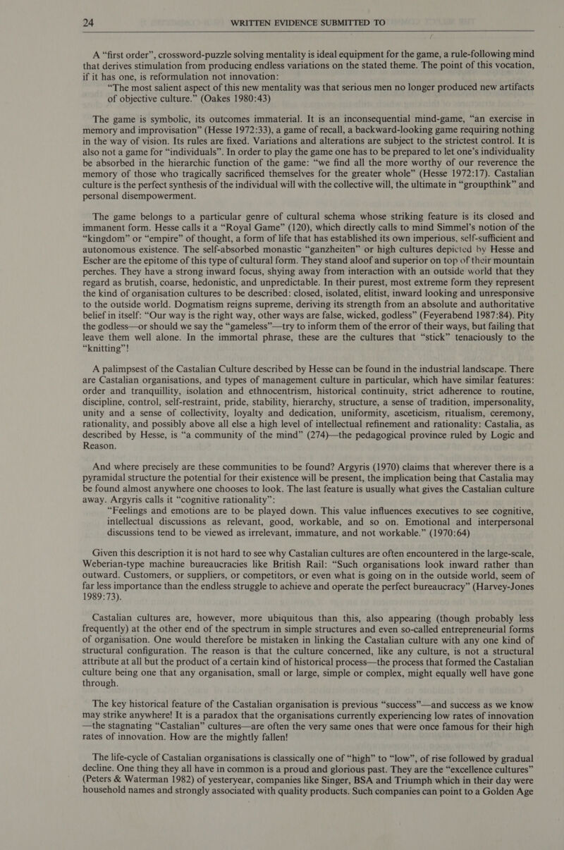   A “first order”, crossword-puzzle solving mentality is ideal equipment for the game, a rule-following mind that derives stimulation from producing endless variations on the stated theme. The point of this vocation, if it has one, is reformulation not innovation: “The most salient aspect of this new mentality was that serious men no longer produced new artifacts of objective culture.” (Oakes 1980:43) The game is symbolic, its outcomes immaterial. It is an inconsequential mind-game, “an exercise in memory and improvisation” (Hesse 1972:33), a game of recall, a backward-looking game requiring nothing in the way of vision. Its rules are fixed. Variations and alterations are subject to the strictest control. It is also not a game for “individuals”. In order to play the game one has to be prepared to let one’s individuality be absorbed in the hierarchic function of the game: “we find all the more worthy of our reverence the memory of those who tragically sacrificed themselves for the greater whole” (Hesse 1972:17). Castalian culture is the perfect synthesis of the individual will with the collective will, the ultimate in “groupthink” and personal disempowerment. The game belongs to a particular genre of cultural schema whose striking feature is its closed and immanent form. Hesse calls it a “Royal Game” (120), which directly calls to mind Simmel’s notion of the “kingdom” or “empire” of thought, a form of life that has established its own imperious, self-sufficient and autonomous existence. The self-absorbed monastic “ganzheiten” or high cultures depicted by Hesse and Escher are the epitome of this type of cultural form. They stand aloof and superior on top of their mountain perches. They have a strong inward focus, shying away from interaction with an outside world that they regard as brutish, coarse, hedonistic, and unpredictable. In their purest, most extreme form they represent the kind of organisation cultures to be described: closed, isolated, elitist, inward looking and unresponsive to the outside world. Dogmatism reigns supreme, deriving its strength from an absolute and authoritative belief in itself: “Our way is the right way, other ways are false, wicked, godless” (Feyerabend 1987:84). Pity the godless—or should we say the “gameless”—try to inform them of the error of their ways, but failing that leave them well alone. In the immortal phrase, these are the cultures that “stick” tenaciously to the “knitting”! A palimpsest of the Castalian Culture described by Hesse can be found in the industrial landscape. There are Castalian organisations, and types of management culture in particular, which have similar features: order and tranquillity, isolation and ethnocentrism, historical continuity, strict adherence to routine, discipline, control, self-restraint, pride, stability, hierarchy, structure, a sense of tradition, impersonality, unity and a sense of collectivity, loyalty and dedication, uniformity, asceticism, ritualism, ceremony, rationality, and possibly above all else a high level of intellectual refinement and rationality: Castalia, as described by Hesse, is “a community of the mind” (274)—the pedagogical province ruled by Logic and Reason. And where precisely are these communities to be found? Argyris (1970) claims that wherever there is a pyramidal structure the potential for their existence will be present, the implication being that Castalia may be found almost anywhere one chooses to look. The last feature is usually what gives the Castalian culture away. Argyris calls it “cognitive rationality”: “Feelings and emotions are to be played down. This value influences executives to see cognitive, intellectual discussions as relevant, good, workable, and so on. Emotional and interpersonal discussions tend to be viewed as irrelevant, immature, and not workable.” (1970:64) Given this description it is not hard to see why Castalian cultures are often encountered in the large-scale, Weberian-type machine bureaucracies like British Rail: “Such organisations look inward rather than outward. Customers, or suppliers, or competitors, or even what is going on in the outside world, seem of far less importance than the endless struggle to achieve and operate the perfect bureaucracy” (Harvey-Jones 1989:73). Castalian cultures are, however, more ubiquitous than this, also appearing (though probably less frequently) at the other end of the spectrum in simple structures and even so-called entrepreneurial forms of organisation. One would therefore be mistaken in linking the Castalian culture with any one kind of structural configuration. The reason is that the culture concerned, like any culture, is not a structural attribute at all but the product of a certain kind of historical process—the process that formed the Castalian ade being one that any organisation, small or large, simple or complex, might equally well have gone through. The key historical feature of the Castalian organisation is previous “success”—and success as we know may strike anywhere! It is a paradox that the organisations currently experiencing low rates of innovation —the stagnating “Castalian” cultures—are often the very same ones that were once famous for their high rates of innovation. How are the mightly fallen! The life-cycle of Castalian organisations is classically one of “high” to “low”, of rise followed by gradual decline. One thing they all have in common is a proud and glorious past. They are the “excellence cultures” (Peters &amp; Waterman 1982) of yesteryear, companies like Singer, BSA and Triumph which in their day were household names and strongly associated with quality products. Such companies can point to a Golden Age