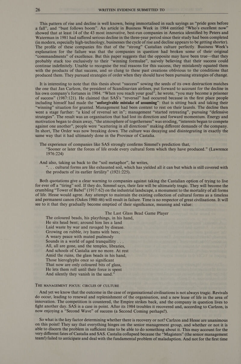  This pattern of rise and decline is well known, being immortalised in such sayings as “pride goes before a fall”, and “bust follows boom”. An article in Business Week in 1984 entitled “Who’s excellent now” showed that at least 14 of the 43 most innovative, best-run companies in America identified by Peters and Waterman in 1981 had suffered serious decline in the three-year period since their study had been completed (in modern, especially high-technology, businesses the cycle of rise and decline appears to be getting shorter). The profile of these companies fits that of the “strong” Castalian culture perfectly. Business Week’s explanation for the failure was that the companies in question had broken some of their original “commandments” of excellence. But this paper suggests that the opposite may have been true—that they probably stuck too exclusively to their “winning formulae”, naively believing that their success could continue indefinitely. Unable to recognise the real reasons for this success, they mistakenly equated them with the products of that success, and so clung to these past creations oblivious to the conditions that produced them. They pursued strategies of order when they should have been pursuing strategies of change. It is interesting to note that this thesis about “success” sowing the seeds of its own destruction matches the one that Jan Carlzon, the president of Scandinavian airlines, put forward to account for the decline in his own company’s fortunes in 1984. “When you reach your goal”, he wrote, “you may become a prisoner of success” (1987:121). He claimed that SAS’s “reversal” had occurred because in the first place people including himself had made the “unforgivable mistake of assuming”: that is sitting back and taking their “winning” situation for granted. Management had been content to rest on their laurels. The decline then went a stage further: “a kind of reversal set in”; management “started retreating”, pursuing “defensive strategies”. The result was an organisation that had lost its direction and forward momentum. Energy and motivation began to drain away, “the atmosphere of togetherness” was eroding, “interests began to compete against one another”, people were “scattering in all directions” making different demands of the company. In short, The Order was now breaking down. The culture was decaying and disintegrating in exactly the same way that it had ultimately done in the Province of Castalia. The experience of companies like SAS strongly confirms Simmel’s prediction that, “Sooner or later the forces of life erode every cultural form which they have produced.” (Lawrence 1976:224) And also, taking us back to the “soil metaphor”, he writes, “.. . cultural forms are like exhausted soil, which has yielded all it can but which is still covered with the products of its earlier fertility” (1921:225). Both quotations give a clear warning to companies against taking the Castalian option of trying to live for ever off a “tiring” soil. If they do, Simmel says, their fate will be ultimately tragic. They will become the crumbling “Tower of Babel” (1917:62) on the industrial landscape, a monument to the mortality of all forms of life. Hesse would agree. Any attempt to maintain the existing collection of cultural forms as a timeless and permanent canon (Oakes 1980:46) will result in failure. Time is no respector of great civilisations. It will see to it that they gradually become emptied of their significance, meaning and value: The Last Glass Bead Game Player The coloured beads, his playthings, in his hand, He sits head bent; around him lies a land Laid waste by war and ravaged by disease. Growing on rubble, ivy hums with bees; A weary peace with muted psalmody Sounds in a world of aged tranquillity .. . All, all are gone, and the temples, libraries, And schools of Castalia are no more. At rest Amid the ruins, the glass beads in his hand, Those hieroglyphs once so significant That now are only coloured bits of glass, He lets them roll until their force is spent And silently they vanish in the sand.” THE MANAGEMENT FOCUS: CIRCLES OF CULTURE And yet we know that the outcome in the case of organisational civilisations is not always tragic. Revivals do occur, leading to renewal and replenishment of the organisation, and a new lease of life in the area of innovation. The competition is countered, the Empire strikes back, and the company in question lives to fight another day. SAS is a case in point. After its 1984 troubles it recovered and, according to Carlzon, is now enjoying a “Second Wave” of success (a Second Coming perhaps’). So what is the key factor determining whether there is recovery or not? Carlzon and Hesse are unanimous on this point! They say that everything hinges on the senior management group, and whether or not it is able to discern the problem in sufficient time to be able to do something about it. This may account for the very different fates of Castalia and SAS. Castalia collapsed because the “Magisters” (the senior management team!) failed to anticipate and deal with the fundamental problem of maladaption. And not for the first time