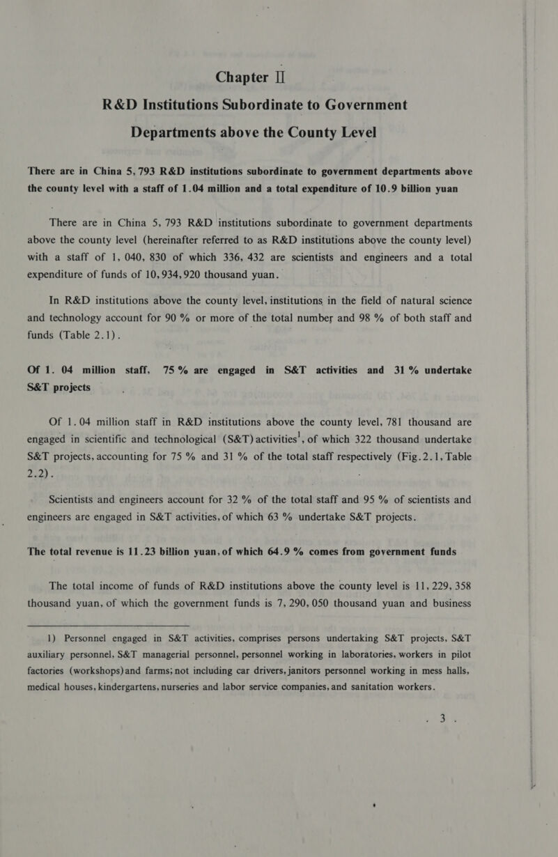 Chapter I] R&amp;D Institutions Subordinate to Government Departments above the County Level There are in China 5,793 R&amp;D institutions subordinate to government departments above the county level with a staff of 1.04 million and a total expenditure of 10.9 billion yuan There are in China 5, 793 R&amp;D institutions subordinate to government departments above the county level (hereinafter referred to as R&amp;D institutions above the county level) with a staff of 1, 040, 830 of which 336, 432 are scientists and engineers and a total expenditure of funds of 10,934,920 thousand yuan. In R&amp;D institutions above the county level, institutions in the field of natural science and technology account for 90 % or more of the total number and 98 % of both staff and funds (Table 2.1). Of 1. 04 million staff, 75% are engaged in S&amp;T activities and 31% undertake S&amp;T projects Of 1.04 million staff in R&amp;D institutions above the county level, 781 thousand are engaged in scientific and technological (S&amp;T) activities!, of which 322 thousand undertake S&amp;T projects, accounting for 75 % and 31 % of the total staff respectively (Fig.2.1, Table (avoe Scientists and engineers account for 32 % of the total staff and 95 % of scientists and engineers are engaged in S&amp;T activities, of which 63 % undertake S&amp;T projects. The total revenue is 11.23 billion yuan, of which 64.9 % comes from government funds The total income of funds of R&amp;D institutions above the county level is 11, 229, 358 thousand yuan, of which the government funds is 7, 290,050 thousand yuan and business 1) Personnel engaged in S&amp;T activities, comprises persons undertaking S&amp;T projects, S&amp;T auxiliary personnel, S&amp;T managerial personnel, personnel working in laboratories, workers in pilot factories (workshops) and farms; not including car drivers, janitors personnel working in mess halls, medical houses, kindergartens, nurseries and labor service companies, and sanitation workers.