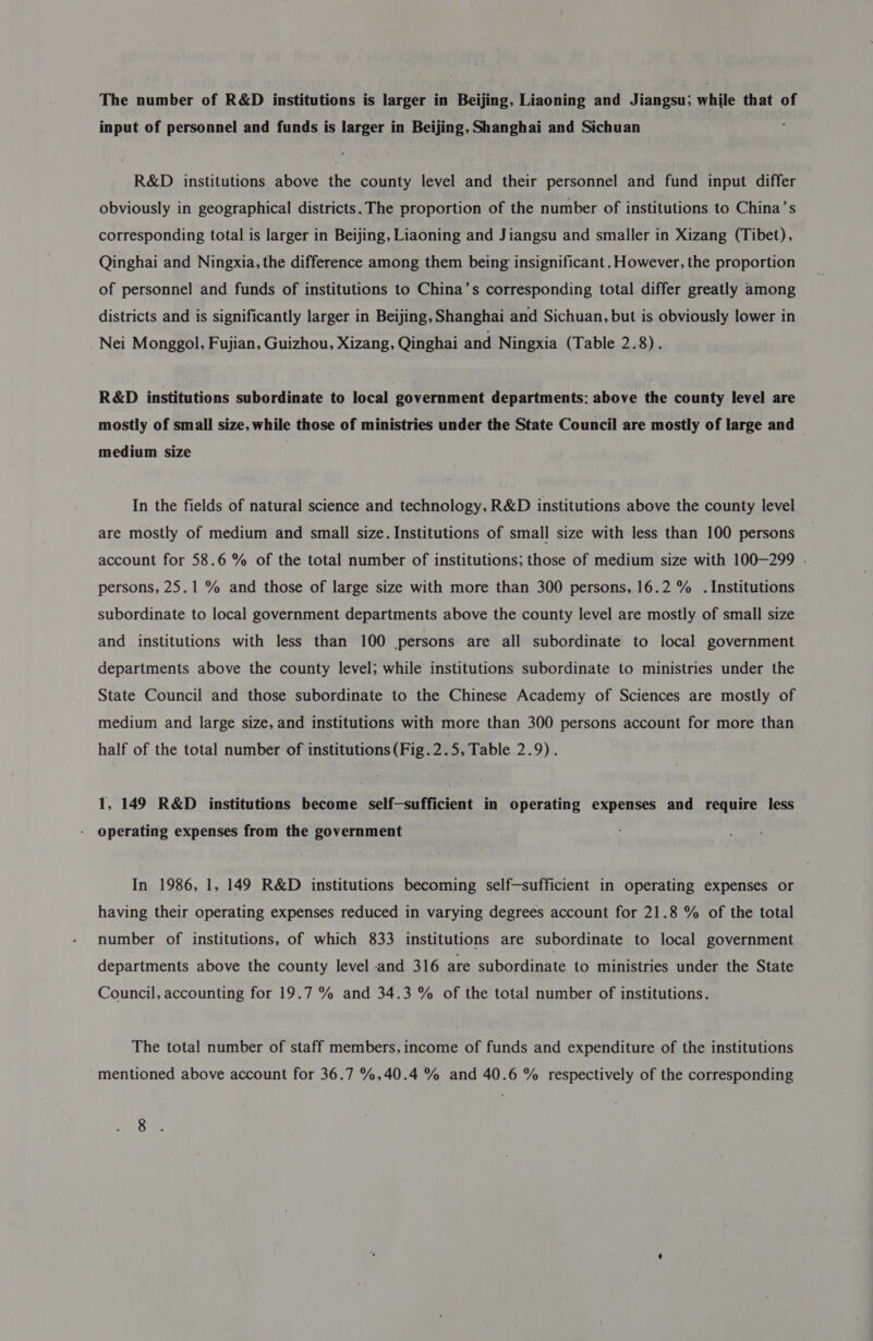 input of personnel and funds is larger in Beijing, Shanghai and Sichuan R&amp;D institutions above the county level and their personnel and fund input differ obviously in geographical districts. The proportion of the number of institutions to China’s corresponding total is larger in Beijing, Liaoning and Jiangsu and smaller in Xizang (Tibet), Qinghai and Ningxia, the difference among them being insignificant. However, the proportion of personnel and funds of institutions to China’s corresponding total differ greatly among districts and is significantly larger in Beijing, Shanghai and Sichuan, but is obviously lower in Nei Monggol, Fujian, Guizhou, Xizang, Qinghai and Ningxia (Table 2.8). R&amp;D institutions subordinate to local government departments: above the county level are mostly of small size, while those of ministries under the State Council are mostly of large and — medium size In the fields of natural science and technology, R&amp;D institutions above the county level are mostly of medium and small size. Institutions of small size with less than 100 persons account for 58.6 % of the total number of institutions; those of medium size with 100—299 . persons, 25.1 % and those of large size with more than 300 persons, 16.2 % . Institutions subordinate to local government departments above the county level are mostly of small size and institutions with less than 100 persons are all subordinate to local government departments above the county level; while institutions subordinate to ministries under the State Council and those subordinate to the Chinese Academy of Sciences are mostly of medium and large size, and institutions with more than 300 persons account for more than half of the total number of institutions (Fig.2.5, Table 2.9). 1, 149 R&amp;D institutions become self—sufficient in operating expenses and require less - Operating expenses from the government In 1986, 1, 149 R&amp;D institutions becoming self-sufficient in operating expenses or having their operating expenses reduced in varying degrees account for 21.8 % of the total number of institutions, of which 833 institutions are subordinate to local government departments above the county level and 316 are subordinate to ministries under the State Council, accounting for 19.7 % and 34.3 % of the total number of institutions. The total number of staff members, income of funds and expenditure of the institutions mentioned above account for 36.7 %,40.4 % and 40.6 % respectively of the corresponding