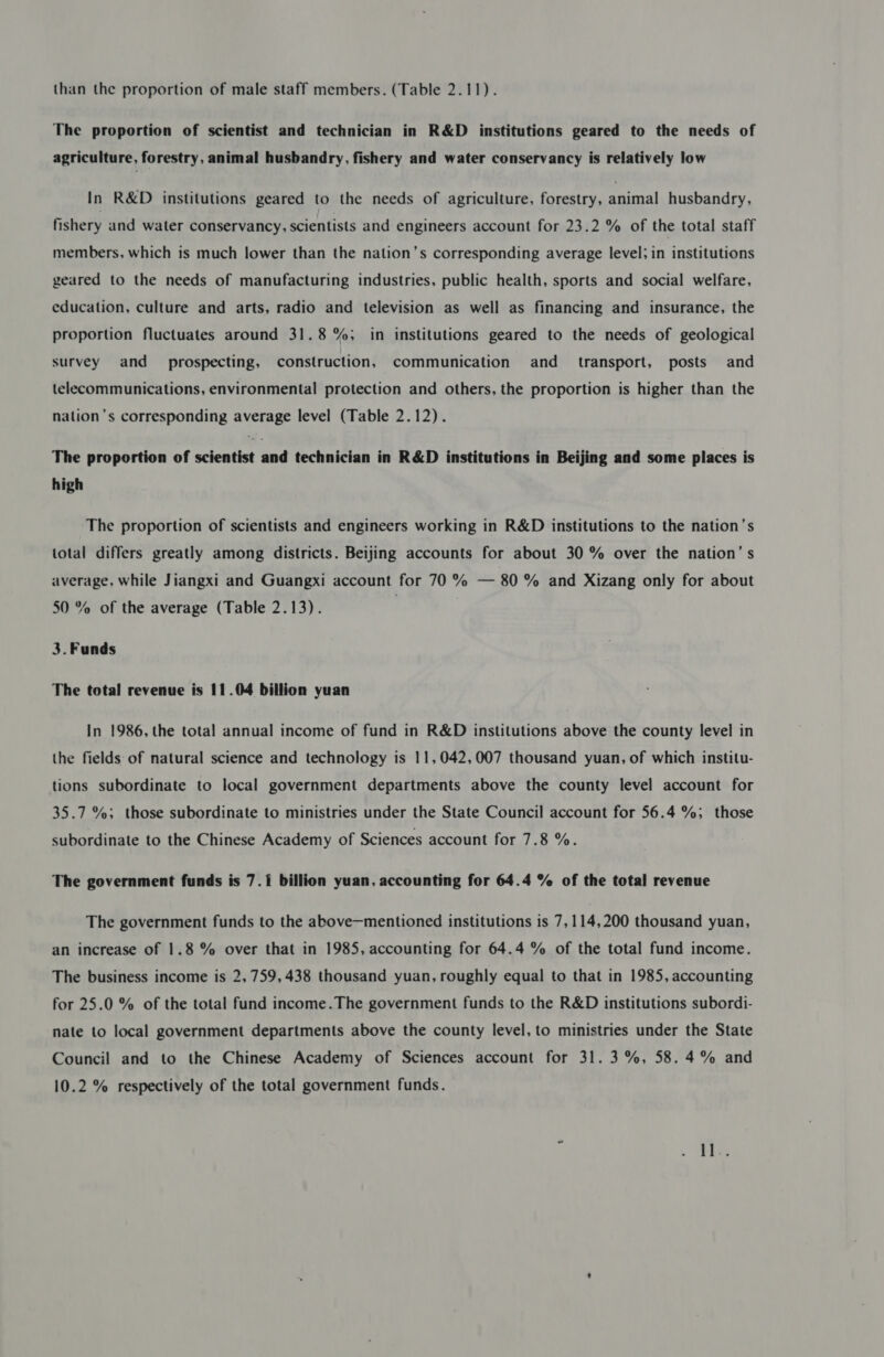 than the proportion of male staff members. (Table 2.11). The proportion of scientist and technician in R&amp;D institutions geared to the needs of agriculture, forestry, animal husbandry, fishery and water conservancy is relatively low In R&amp;D institutions geared to the needs of agriculture, forestry, animal husbandry, fishery and water conservancy, scientists and engineers account for 23.2 % of the total staff members, which is much lower than the nation’s corresponding average level; in institutions geared to the needs of manufacturing industries, public health, sports and social welfare, education, culture and arts, radio and television as well as financing and insurance, the proportion fluctuates around 31.8 %; in institutions geared to the needs of geological survey and prospecting, construction, communication and_ transport, posts and telecommunications, environmental protection and others, the proportion is higher than the nation’s corresponding average level (Table 2.12). The proportion of scientist and technician in R&amp;D institutions in Beijing and some places is high The proportion of scientists and engineers working in R&amp;D institutions to the nation’s total differs greatly among districts. Beijing accounts for about 30 % over the nation’s average, while Jiangxi and Guangxi account for 70 % — 80 % and Xizang only for about 50 % of the average (Table 2.13). | 3. Funds The total revenue is 11.04 billion yuan In 1986, the total annual income of fund in R&amp;D institutions above the county level in the fields of natural science and technology is 11,042,007 thousand yuan, of which institu- tions subordinate to local government departments above the county level account for 35.7 %; those subordinate to ministries under the State Council account for 56.4 %; those subordinate to the Chinese Academy of Sciences account for 7.8 %. The government funds is 7.1 billion yuan, accounting for 64.4 % of the total revenue The government funds to the above—mentioned institutions is 7,114,200 thousand yuan, an increase of 1.8 % over that in 1985, accounting for 64.4 % of the total fund income. The business income is 2,759,438 thousand yuan, roughly equal to that in 1985, accounting for 25.0 % of the total fund income.The government funds to the R&amp;D institutions subordi- nate to local government departments above the county level, to ministries under the State Council and to the Chinese Academy of Sciences account for 31. 3 %, 58.4% and 10.2 % respectively of the total government funds.