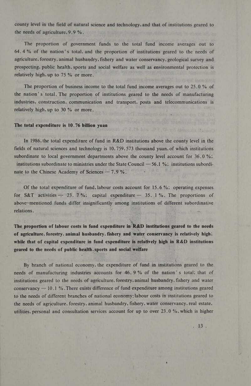 county level in the field of natural science and technology, and that of institutions geared to the needs of agriculture,9.9 %. The proportion of government funds to the total fund income averages out to 64.4 % of the nation’s total, and the proportion of institutions geared to the needs of agriculture, forestry, animal husbandry, fishery and water conservancy, geological survey and prospecting, public health, sports and social welfare as well as environmental protection is relatively high, up to 75 % or more. The proportion of business income to the total fund income averages out to 25.0 % of the nation’s total. The proportion of institutions geared to the needs of manufacturing industries, construction, communication and transport, posts and telecommunications is relatively high, up to 30 % or more. The total expenditure is 10.76 billion yuan In 1986, the total expenditure of fund in R&amp;D institutions above the county level in the fields of natural sciences and technology is 10,759, 573 thousand yuan, of which institutions subordinate to local government departments above the county level account for 36.0 %; institutions subordinate to ministries under the State Council — 56.1 %; institutions subordi- nate to the Chinese Academy of Sciences — 7.9%. Of the total expenditure of fund, labour costs account for 15.6 %; operating expenses for S&amp;T activities — 23. 7%; capital expenditure — 35. 1%. The proportions of above—mentioned funds differ insignificantly. among institutions of different subordinative relations. The proportion of labour costs in fund expenditure in R&amp;D institutions geared to the needs of agriculture, forestry, animal husbandry, fishery and water conservancy is relatively high; while that of capital expenditure in fund expenditure is relatively high in R&amp;D institutions geared to the needs of public health, sports and social welfare By branch of national economy, the expenditure of fund in institutions geared to the needs of manufacturing industries accounts for 46.9% of the nation’s total; that of institutions geared to the needs of agriculture, forestry, animal husbandry, fishery and water conservancy — 10.1 %.There exists difference of fund expenditure among institutions geared to the needs of different branches of national economy: labour costs in institutions geared to the needs of agriculture, forestry, animal husbandry, fishery, water conservancy, real estate, utilities, personal and consultation services account for up to over 23.0 %, which is higher ls .