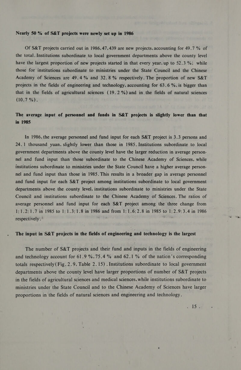 Nearly 50 % of S&amp;T projects were newly set up in 1986 Of S&amp;T projects carried out in 1986, 47,439 are new projects, accounting for 49.7 % of the total. Institutions subordinate to local government departments above the county level have the largest proportion of new projects started in that every year, up to 52.3 %; while those for institutions subordinate to ministries under the State Council and the Chinese Academy of Sciences are 49.4 % and 32.8% respectively. The proportion of new S&amp;T projects in the fields of engineering and technology, accounting for 63.6 %, is bigger than that in the fields of agricultural sciences (19.2%) and in. the fields of natural sciences (10.7 %). The average input of personnel and funds in S&amp;T projects is slightly lower than that in 1985 In 1986, the average personnel and fund input for each S&amp;T project is 3.3 persons and 24.1 thousand yuan, slightly lower than those in 1985. Institutions subordinate to local government departments above the county level have the larger reduction in average person- nel and fund input than those subordinate to the Chinese Academy of Sciences, while institutions subordinate to ministries under the State Council have a higher average person- nel and fund input than those in 1985. This results in a broader gap in average personnel and fund input for each S&amp;T project among institutions subordinate to local government departments above the county level, institutions subordinate to ministries under the State Council and institutions subordinate to the Chinese Academy of Sciences. The ratios of average personnel and fund input for each S&amp;T project among the three change from 1:1.2:1.7 in 1985 to 1:1.3:1.8 in 1986 and from 1:1.6:2.8 in 1985 to 1:2.9:3.4 in 1986 respectively. The input in S&amp;T projects in the fields of engineering and technology is the largest The number of S&amp;T projects and their fund and inputs in the fields of engineering and technology account for 61.9 %,75.4 % and 62.1 % of the nation’s corresponding totals respectively (Fig. 2.9, Table 2.15) . Institutions subordinate to local government departments above the county level have larger proportions of number of S&amp;T projects in the fields of agricultural sciences and medical sciences, while institutions subordinate to ministries under the State Council and to the Chinese Academy of Sciences have larger proportions in the fields of natural sciences and engineering and technology. Sa