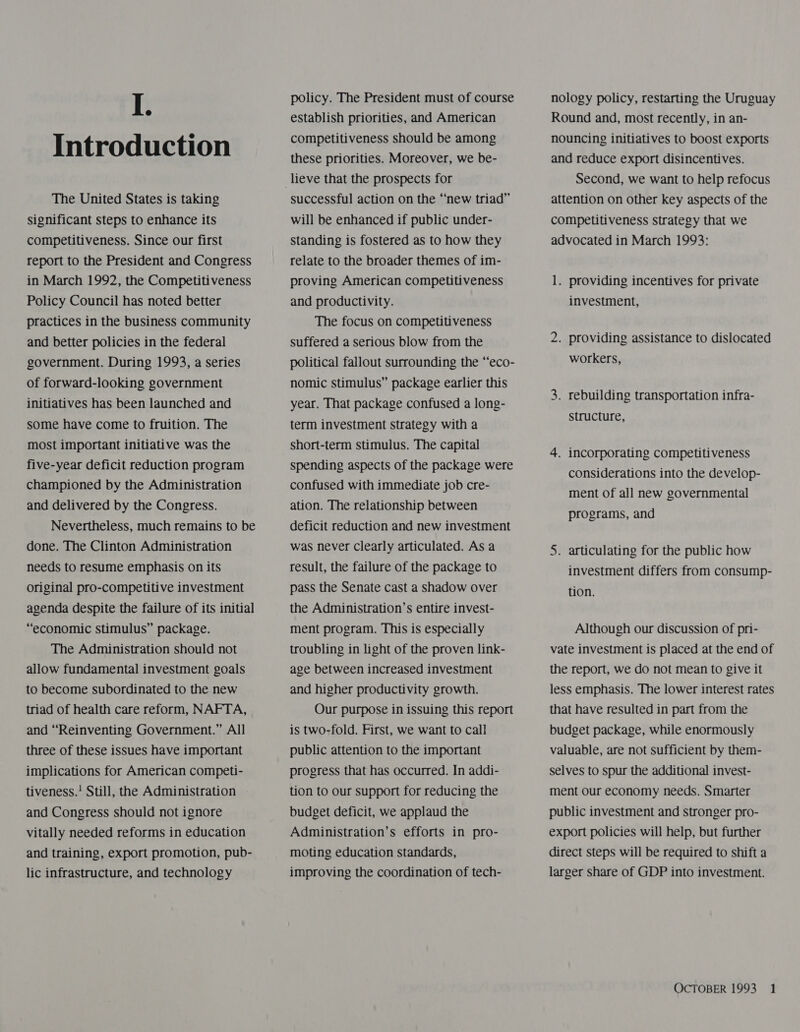 Introduction The United States is taking significant steps to enhance its competitiveness. Since our first report to the President and Congress in March 1992, the Competitiveness Policy Council has noted better practices in the business community and better policies in the federal government. During 1993, a series of forward-looking government initiatives has been launched and some have come to fruition. The most important initiative was the five-year deficit reduction program championed by the Administration and delivered by the Congress. Nevertheless, much remains to be done. The Clinton Administration needs to resume emphasis on its original pro-competitive investment agenda despite the failure of its initial “economic stimulus” package. The Administration should not allow fundamental investment goals to become subordinated to the new triad of health care reform, NAFTA, and “Reinventing Government.” All three of these issues have important implications for American competi- tiveness.’ Still, the Administration and Congress should not ignore vitally needed reforms in education and training, export promotion, pub- lic infrastructure, and technology policy. The President must of course establish priorities, and American competitiveness should be among these priorities. Moreover, we be- successful action on the “new triad” will be enhanced if public under- Standing is fostered as to how they relate to the broader themes of im- proving American competitiveness and productivity. The focus on competitiveness suffered a serious blow from the nomic stimulus” package earlier this year. That package confused a long- term investment strategy with a short-term stimulus. The capital spending aspects of the package were confused with immediate job cre- ation. The relationship between deficit reduction and new investment was never Clearly articulated. As a result, the failure of the package to pass the Senate cast a shadow over the Administration’s entire invest- ment program. This is especially troubling in light of the proven link- age between increased investment and higher productivity growth. Our purpose in issuing this report is two-fold. First, we want to call public attention to the important progress that has occurred. In addi- tion to our support for reducing the budget deficit, we applaud the Administration’s efforts in pro- moting education standards, improving the coordination of tech- Round and, most recently, in an- nouncing initiatives to boost exports and reduce export disincentives. Second, we want to help refocus attention on other key aspects of the competitiveness strategy that we advocated in March 1993: 1. providing incentives for private investment, 2. providing assistance to dislocated workers, 3. rebuilding transportation infra- structure, 4. incorporating competitiveness considerations into the develop- ment of all new governmental programs, and 5. articulating for the public how investment differs from consump- tion. Although our discussion of pri- vate investment is placed at the end of the report, we do not mean to give it less emphasis. The lower interest rates that have resulted in part from the budget package, while enormously valuable, are not sufficient by them- selves to spur the additional invest- ment our economy needs. Smarter public investment and stronger pro- export policies will help, but further direct steps will be required to shift a larger share of GDP into investment.