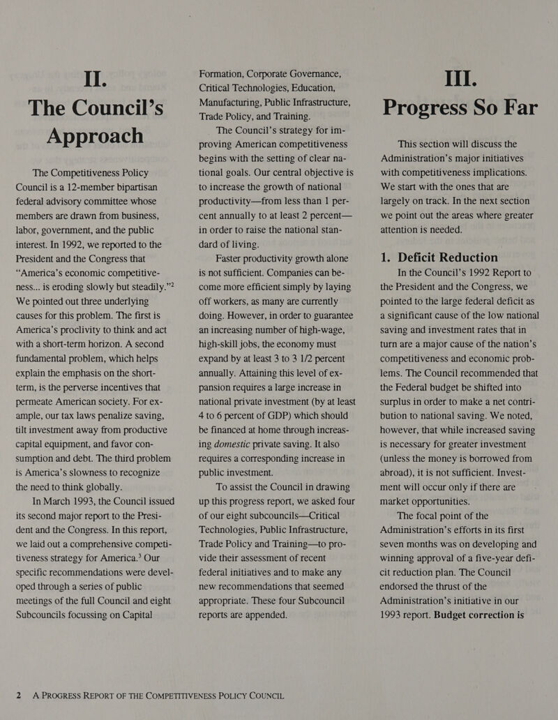 The Council’s Approach The Competitiveness Policy Council is a 12-member bipartisan federal advisory committee whose members are drawn from business, labor, government, and the public interest. In 1992, we reported to the President and the Congress that “America’s economic competitive- ness... is eroding slowly but steadily.”* We pointed out three underlying causes for this problem. The first is America’s proclivity to think and act with a short-term horizon. A second fundamental problem, which helps explain the emphasis on the short- term, is the perverse incentives that permeate American society. For ex- ample, our tax laws penalize saving, tilt investment away from productive Capital equipment, and favor con- sumption and debt. The third problem is America’s slowness to recognize the need to think globally. In March 1993, the Council issued its second major report to the Presi- dent and the Congress. In this report, we laid out a comprehensive competi- tiveness strategy for America.’ Our specific recommendations were devel- oped through a series of public meetings of the full Council and eight Subcouncils focussing on Capital Formation, Corporate Governance, Critical Technologies, Education, Manufacturing, Public Infrastructure, Trade Policy, and Training. _ The Council’s strategy for im- proving American competitiveness begins with the setting of clear na- tional goals. Our central objective is to increase the growth of national productivity—from less than 1 per- cent annually to at least 2 percent— in order to raise the national stan- dard of living. Faster productivity growth alone is not sufficient. Companies can be- come more efficient simply by laying off workers, as many are currently doing. However, in order to guarantee an increasing number of high-wage, high-skill jobs, the economy must expand by at least 3 to 3 1/2 percent annually. Attaining this level of ex- pansion requires a large increase in national private investment (by at least 4 to 6 percent of GDP) which should be financed at home through increas- ing domestic private saving. It also requires a corresponding increase in public investment. To assist the Council in drawing up this progress report, we asked four of our eight subcouncils—Critical Technologies, Public Infrastructure, Trade Policy and Training—to pro- vide their assessment of recent federal initiatives and to make any new recommendations that seemed appropriate. These four Subcouncil reports are appended. Progress So Far This section will discuss the Administration’s major initiatives with competitiveness implications. We Start with the ones that are largely on track. In the next section we point out the areas where greater attention is needed. 1. Deficit Reduction In the Council’s 1992 Report to the President and the Congress, we pointed to the large federal deficit as a Significant cause of the low national Saving and investment rates that in turn are a major cause of the nation’s competitiveness and economic prob- lems. The Council recommended that the Federal budget be shifted into surplus in order to make a net contri- bution to national saving. We noted, however, that while increased saving is necessary for greater investment (unless the money is borrowed from abroad), it is not sufficient. Invest- ment will occur only if there are market opportunities. The focal point of the Administration’s efforts in its first seven months was on developing and winning approval of a five-year defi- cit reduction plan. The Council endorsed the thrust of the Administration’s initiative in our 1993 report. Budget correction is