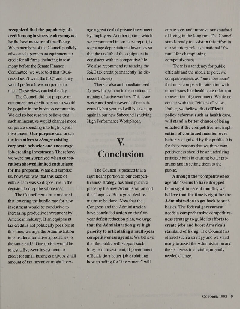 recognized that the popularity of a credit among business leaders may not be the best measure of its efficacy. When members of the Council publicly advocated a permanent equipment tax credit for all firms, including in testi- mony before the Senate Finance Committee, we were told that ““Busi- ness doesn’t want the ITC” and “they would prefer a lower corporate tax rate.” These views carried the day. The Council did not propose an equipment tax credit because it would be popular in the business community. We did so because we believe that such an incentive would channel more corporate spending into high-payoff investment. Our purpose was to use tax incentives to change existing corporate behavior and encourage job-creating investment. Therefore, we were not surprised when corpo- rations showed limited enthusiasm for the proposal. What did surprise us, however, was that this lack of enthusiasm was so dispositive in the decision to drop the whole idea. The Council remains convinced that lowering the hurdle rate for new investment would be conducive to increasing productive investment by American industry. If an equipment tax credit is not politically possible at this time, we urge the Administration to consider alternative approaches to the same end.!? One option would be to test a five-year investment tax credit for small business only. A small amount of tax incentive might lever- age a great deal of private investment by employers. Another option, which we recommend in our latest report, is to change depreciation allowances so that the tax life of the equipment is consistent with its competitive life. We also recommend reinstating the R&amp;E tax credit permanently (as dis- cussed above). There is also an immediate need for new investment in the continuous training of active workers. This issue was considered in several of our sub- councils last year and will be taken up again in our new Subcouncil studying High Performance Workplaces. V. Conclusion The Council is pleased that a significant portion of our competi- tiveness strategy has been put into place by the new Administration and the Congress. But a great deal re- mains to be done. Now that the Congress and the Administration have concluded action on the five- year deficit reduction plan, we urge that the Administration give high priority to articulating a multi-year competitiveness agenda. We believe that the public will support such long-term investment, if government officials do a better job explaining how spending for “investment” will create jobs and improve our standard of living in the long run. The Council stands ready to assist in this effort in our statutory role as a national “fo- rum” for championing competitiveness. There is a tendency for public officials and the media to perceive competitiveness as ““one more issue” that must compete for attention with other issues like health care reform or reinvention of government. We do not concur with that “‘either-or” view. Rather, we believe that difficult policy reforms, such as health care, will stand a better chance of being enacted if the competitiveness impli- cation of continued inaction were better recognized by the public. It is for these reasons that we think com- petitiveness should be an underlying principle both in crafting better pro- grams and in selling them to the public. Although the “‘competitiveness agenda” seems to have dropped from sight in recent months, we believe that the time is right for the Administration to get back to such basics. The federal government needs a comprehensive competitive- ness strategy to guide its efforts to create jobs and boost America’s standard of living. The Council has offered such a strategy and we stand ready to assist the Administration and the Congress in attaining urgently needed change. _