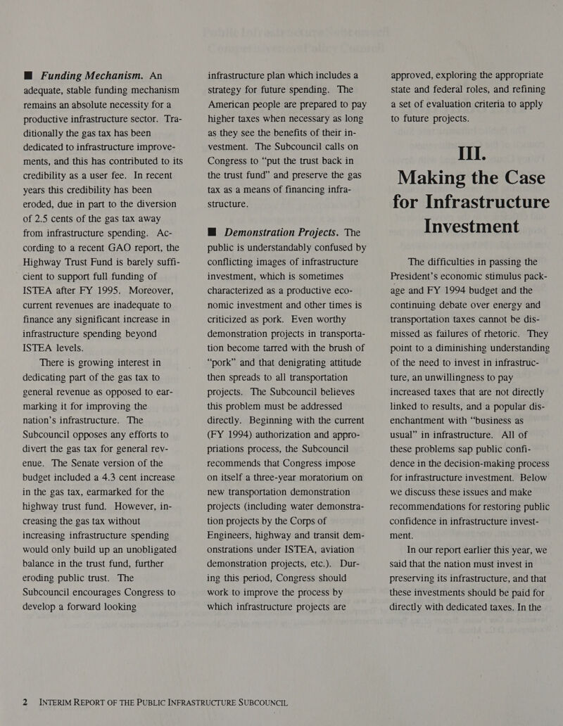 M@ Funding Mechanism. An adequate, stable funding mechanism remains an absolute necessity for a productive infrastructure sector. Tra- ditionally the gas tax has been dedicated to infrastructure improve- ments, and this has contributed to its credibility as a user fee. In recent years this credibility has been eroded, due in part to the diversion of 2.5 cents of the gas tax away from infrastructure spending. Ac- cording to a recent GAO report, the Highway Trust Fund is barely suffi- cient to support full funding of ISTEA after FY 1995. Moreover, current revenues are inadequate to finance any significant increase in infrastructure spending beyond ISTEA levels. There is growing interest in dedicating part of the gas tax to general revenue as opposed to ear- marking it for improving the nation’s infrastructure. The Subcouncil opposes any efforts to divert the gas tax for general rev- enue. The Senate version of the budget included a 4.3 cent increase in the gas tax, earmarked for the highway trust fund. However, in- creasing the gas tax without increasing infrastructure spending would only build up an unobligated balance in the trust fund, further eroding public trust. The Subcouncil encourages Congress to develop a forward looking infrastructure plan which includes a Strategy for future spending. The American people are prepared to pay higher taxes when necessary as long as they see the benefits of their in- vestment. The Subcouncil calls on Congress to “put the trust back in the trust fund” and preserve the gas tax as a means of financing infra- structure. HM Demonstration Projects. The public is understandably confused by conflicting images of infrastructure investment, which is sometimes characterized as a productive eco- nomic investment and other times is criticized as pork. Even worthy demonstration projects in transporta- tion become tarred with the brush of “pork” and that denigrating attitude then spreads to all transportation projects. The Subcouncil believes this problem must be addressed directly. Beginning with the current (FY 1994) authorization and appro- priations process, the Subcouncil recommends that Congress impose on itself a three-year moratorium on new transportation demonstration projects (including water demonstra- tion projects by the Corps of Engineers, highway and transit dem- onstrations under ISTEA, aviation demonstration projects, etc.). Dur- ing this period, Congress should work to improve the process by which infrastructure projects are approved, exploring the appropriate state and federal roles, and refining a set of evaluation criteria to apply to future projects. III. Making the Case for Infrastructure Investment The difficulties in passing the President’s economic stimulus pack- age and FY 1994 budget and the continuing debate over energy and transportation taxes cannot be dis- missed as failures of rhetoric. They point to a diminishing understanding of the need to invest in infrastruc- ture, an unwillingness to pay increased taxes that are not directly linked to results, and a popular dis- enchantment with “business as usual” in infrastructure. All of these problems sap public confi- dence in the decision-making process for infrastructure investment. Below we discuss these issues and make recommendations for restoring public confidence in infrastructure invest- ment. In our report earlier this year, we said that the nation must invest in preserving its infrastructure, and that these investments should be paid for directly with dedicated taxes. In the