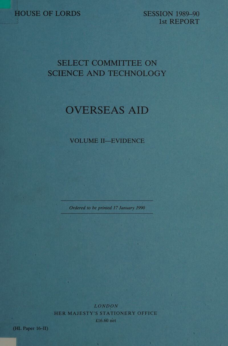 HOUSE OF LORDS SESSION 1989-90 sey Ist REPORT SELECT COMMITTEE ON SCIENCE AND TECHNOLOGY OVERSEAS AID VOLUME I—EVIDENCE Ordered to be printed 17 January 1990 LONDON HER MAJESTY’S STATIONERY OFFICE £16.60 net