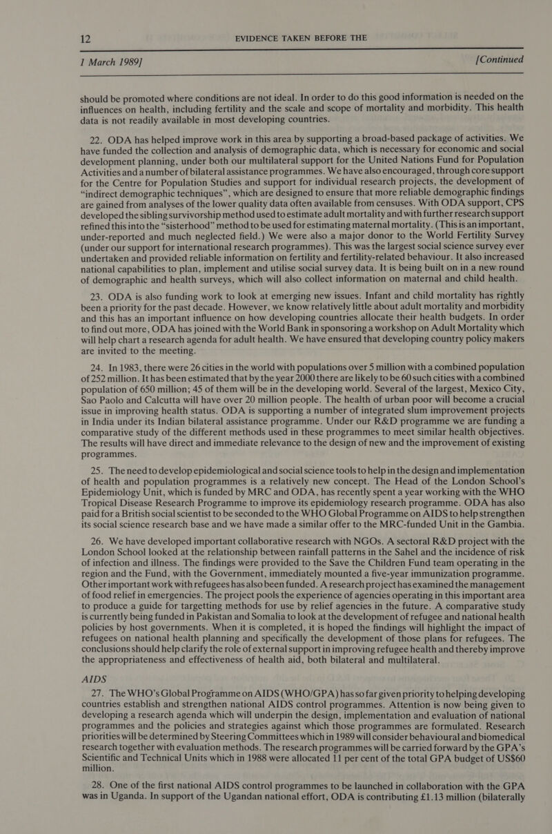 LLL — 1 March 1989] [Continued SSS ese 6999 5 555050 0 00 OEE should be promoted where conditions are not ideal. In order to do this good information is needed on the influences on health, including fertility and the scale and scope of mortality and morbidity. This health data is not readily available in most developing countries. 22. ODA has helped improve work in this area by supporting a broad-based package of activities. We have funded the collection and analysis of demographic data, which is necessary for economic and social development planning, under both our multilateral support for the United Nations Fund for Population Activities and a number of bilateral assistance programmes. We have also encouraged, through core support for the Centre for Population Studies and support for individual research projects, the development of “indirect demographic techniques”, which are designed to ensure that more reliable demographic findings are gained from analyses of the lower quality data often available from censuses. With ODA support, CPS developed the sibling survivorship method used to estimate adult mortality and with further research support refined this into the “sisterhood” method to be used for estimating maternal mortality. (This is animportant, under-reported and much neglected field.) We were also a major donor to the World Fertility Survey (under our support for international research programmes). This was the largest social science survey ever undertaken and provided reliable information on fertility and fertility-related behaviour. It also increased national capabilities to plan, implement and utilise social survey data. It is being built on in a new round of demographic and health surveys, which will also collect information on maternal and child health. 23. ODA is also funding work to look at emerging new issues. Infant and child mortality has rightly been a priority for the past decade. However, we know relatively little about adult mortality and morbidity and this has an important influence on how developing countries allocate their health budgets. In order to find out more, ODA has joined with the World Bank in sponsoring a workshop on Adult Mortality which will help chart a research agenda for adult health. We have ensured that developing country policy makers are invited to the meeting. 24. In 1983, there were 26 cities in the world with populations over 5 million with a combined population of 252 million. It has been estimated that by the year 2000 there are likely to be 60 such cities with a combined population of 650 million; 45 of them will be in the developing world. Several of the largest, Mexico City, Sao Paolo and Calcutta will have over 20 million people. The health of urban poor will become a crucial issue in improving health status. ODA is supporting a number of integrated slum improvement projects in India under its Indian bilateral assistance programme. Under our R&amp;D programme we are funding a comparative study of the different methods used in these programmes to meet similar health objectives. The results will have direct and immediate relevance to the design of new and the improvement of existing programmes. 25. Theneed to develop epidemiological and social science tools to help in the design and implementation of health and population programmes is a relatively new concept. The Head of the London School’s Epidemiology Unit, which is funded by MRC and ODA, has recently spent a year working with the WHO Tropical Disease Research Programme to improve its epidemiology research programme. ODA has also paid for a British social scientist to be seconded to the WHO Global Programme on AIDS to help strengthen its social science research base and we have made a similar offer to the MRC-funded Unit in the Gambia. 26. We have developed important collaborative research with NGOs. A sectoral R&amp;D project with the London School looked at the relationship between rainfall patterns in the Sahel and the incidence of risk of infection and illness. The findings were provided to the Save the Children Fund team operating in the region and the Fund, with the Government, immediately mounted a five-year immunization programme. Other important work with refugees has also been funded. A research project has examined the management of food relief in emergencies. The project pools the experience of agencies operating in this important area to produce a guide for targetting methods for use by relief agencies in the future. A comparative study is currently being funded in Pakistan and Somalia to look at the development of refugee and national health policies by host governments. When it is completed, it is hoped the findings will highlight the impact of refugees on national health planning and specifically the development of those plans for refugees. The conclusions should help clarify the role of external support in improving refugee health and thereby improve the appropriateness and effectiveness of health aid, both bilateral and multilateral. AIDS 27. The WHO’s Global Programme on AIDS (WHO/GPA) has so far given priority to helping developing countries establish and strengthen national AIDS control programmes. Attention is now being given to developing a research agenda which will underpin the design, implementation and evaluation of national programmes and the policies and strategies against which those programmes are formulated. Research priorities will be determined by Steering Committees which in 1989 will consider behavioural and biomedical research together with evaluation methods. The research programmes will be carried forward by the GPA’s Scientific and Technical Units which in 1988 were allocated 11 per cent of the total GPA budget of US$60 million. 28. One of the first national AIDS control programmes to be launched in collaboration with the GPA was in Uganda. In support of the Ugandan national effort, ODA is contributing £1.13 million (bilaterally