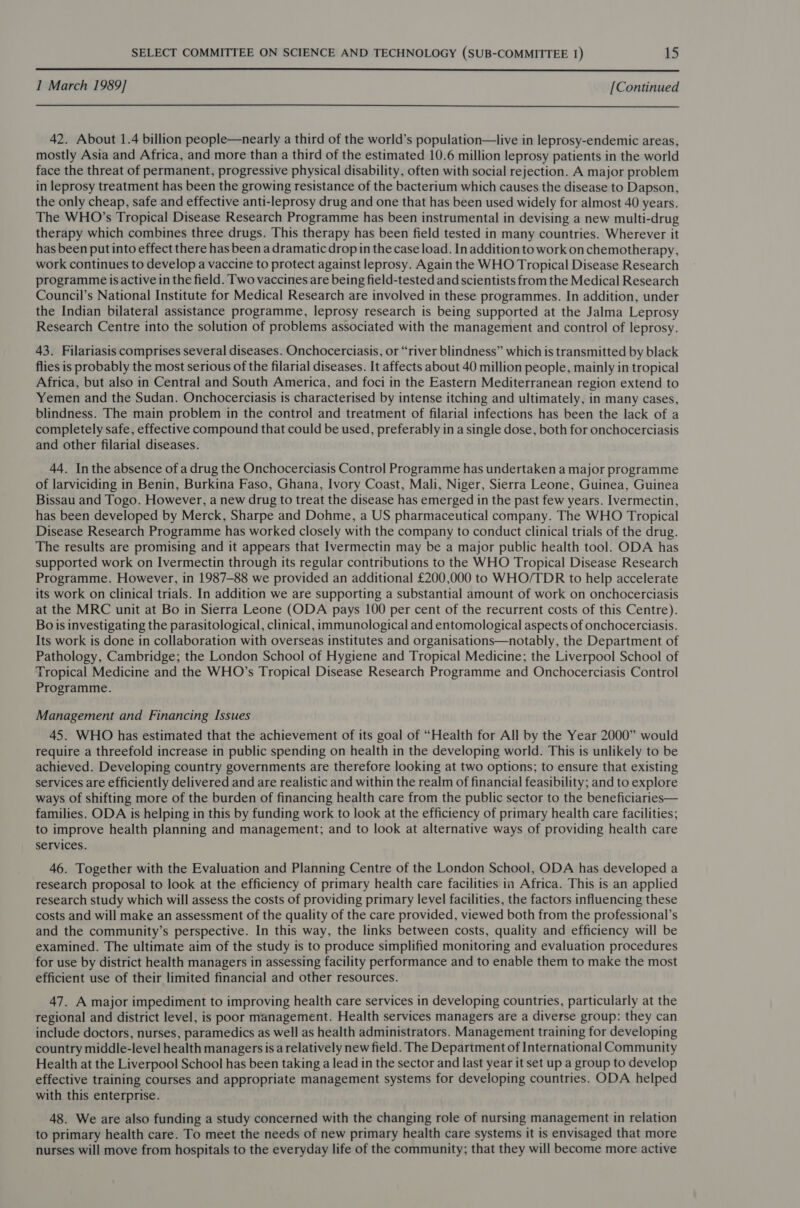  I March 1989] [Continued 42. About 1.4 billion people—nearly a third of the world’s population—live in leprosy-endemic areas, mostly Asia and Africa, and more than a third of the estimated 10.6 million leprosy patients in the world face the threat of permanent, progressive physical disability, often with social rejection. A major problem in leprosy treatment has been the growing resistance of the bacterium which causes the disease to Dapson, the only cheap, safe and effective anti-leprosy drug and one that has been used widely for almost 40 years. The WHO’s Tropical Disease Research Programme has been instrumental in devising a new multi-drug therapy which combines three drugs. This therapy has been field tested in many countries. Wherever it has been putinto effect there has been a dramatic drop in the case load. In addition to work on chemotherapy, work continues to develop a vaccine to protect against leprosy. Again the WHO Tropical Disease Research programme is active in the field. Two vaccines are being field-tested and scientists from the Medical Research Council’s National Institute for Medical Research are involved in these programmes. In addition, under the Indian bilateral assistance programme, leprosy research is being supported at the Jalma Leprosy Research Centre into the solution of problems associated with the management and control of leprosy. 43. Filariasis comprises several diseases. Onchocerciasis, or “river blindness” which is transmitted by black flies is probably the most serious of the filarial diseases. It affects about 40 million people, mainly in tropical Africa, but also in Central and South America, and foci in the Eastern Mediterranean region extend to Yemen and the Sudan. Onchocerciasis is characterised by intense itching and ultimately, in many cases, blindness. The main problem in the control and treatment of filarial infections has been the lack of a completely safe, effective compound that could be used, preferably in a single dose, both for onchocerciasis and other filarial diseases. 44. Inthe absence of a drug the Onchocerciasis Control Programme has undertaken a major programme of larviciding in Benin, Burkina Faso, Ghana, Ivory Coast, Mali, Niger, Sierra Leone, Guinea, Guinea Bissau and Togo. However, a new drug to treat the disease has emerged in the past few years. Ivermectin, has been developed by Merck, Sharpe and Dohme, a US pharmaceutical company. The WHO Tropical Disease Research Programme has worked closely with the company to conduct clinical trials of the drug. The results are promising and it appears that Ivermectin may be a major public health tool. ODA has supported work on Ivermectin through its regular contributions to the WHO Tropical Disease Research Programme. However, in 1987-88 we provided an additional £200,000 to WHO/TDR to help accelerate its work on clinical trials. In addition we are supporting a substantial amount of work on onchocerciasis at the MRC unit at Bo in Sierra Leone (ODA pays 100 per cent of the recurrent costs of this Centre). Bois investigating the parasitological, clinical, immunological and entomological aspects of onchocerciasis. Its work is done in collaboration with overseas institutes and organisations—notably, the Department of Pathology, Cambridge; the London School of Hygiene and Tropical Medicine; the Liverpool School of Tropical Medicine and the WHO’s Tropical Disease Research Programme and Onchocerciasis Control Programme. Management and Financing Issues 45. WHO has estimated that the achievement of its goal of “Health for All by the Year 2000” would require a threefold increase in public spending on health in the developing world. This is unlikely to be achieved. Developing country governments are therefore looking at two options; to ensure that existing services are efficiently delivered and are realistic and within the realm of financial feasibility; and to explore ways of shifting more of the burden of financing health care from the public sector to the beneficiaries— families. ODA is helping in this by funding work to look at the efficiency of primary health care facilities; to improve health planning and management; and to look at alternative ways of providing health care services. 46. Together with the Evaluation and Planning Centre of the London School, ODA has developed a research proposal to look at the efficiency of primary health care facilities in Africa. This is an applied research study which will assess the costs of providing primary level facilities, the factors influencing these costs and will make an assessment of the quality of the care provided, viewed both from the professional’s and the community’s perspective. In this way, the links between costs, quality and efficiency will be examined. The ultimate aim of the study is to produce simplified monitoring and evaluation procedures for use by district health managers in assessing facility performance and to enable them to make the most efficient use of their limited financial and other resources. 47. A major impediment to improving health care services in developing countries, particularly at the regional and district level, is poor management. Health services managers are a diverse group: they can include doctors, nurses, paramedics as well as health administrators. Management training for developing country middle-level health managers is a relatively new field. The Department of International Community Health at the Liverpool School has been taking a lead in the sector and last year it set up a group to develop effective training courses and appropriate management systems for developing countries. ODA helped with this enterprise. 48. We are also funding a study concerned with the changing role of nursing management in relation to primary health care. To meet the needs of new primary health care systems it is envisaged that more nurses will move from hospitals to the everyday life of the community; that they will become more active