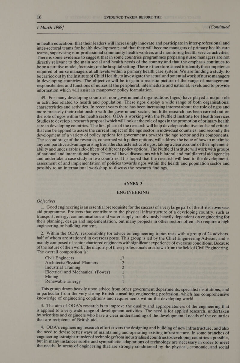  I March 1989] [Continued  in health education; that their leaders will increasingly innovate and participate in inter-professional and inter-sectoral teams for health development; and that they will become managers of primary health care teams, supervising non-professional community health workers and monitoring health service activities. There is some evidence to suggest that in some countries programmes preparing nurse managers are not directly relevant to the main social and health needs of the country and that the emphasis continues to be onacurative model, focussing on the hospital setting. There is therefore a need to identify the competence required of nurse managers at all levels within a primary health care system. We are funding a study, to be carried out by the Institute of Child Health, to investigate the actual and potential work of nurse managers in developing countries. The objective will be to gain a realistic picture of the range of management responsibilities and functions of nurses at the peripheral, intermediate and national, levels and to provide information which will assist in manpower policy formulation. 49. For many developing countries, non-governmental organisations (ngos) have played a major role in activities related to health and population. These ngos display a wide range of both organisational characteristics and activities. In recent years there has been increasing interest about the role of ngos and more precisely their relationship with the government sector, but little research has been carried out on the role of ngos within the health sector. ODA is working with the Nuffield Institute for Health Services Studies to develop a research proposal which will look at the role of ngos in the promotion of primary health care in developing countries. The first phase of the research will help develop evaluative tools and criteria that can be applied to assess the current impact of the ngo sector in individual countries: and secondly the development of a variety of policy options for governments towards the ngo sector and its components. The second stage of the research, concerned with policy options, will address the issue of how to maximise any comparative advantage arising from the characteristics of ngos, taking a clear account of the implement- ability and undesirable side-effects of different policy options. The Nuffield Institute will work with groups of national and international ngos. They will have discussions with bilateral and multilateral aid agencies and undertake a case study in two countries. It is hoped that the research will lead to the development, assessment of and implementation of policies towards ngos within the health and population sector and possibly to an international workshop to discuss the research findings. ANNEX 3 ENGINEERING Objectives 1. Good engineering is an essential prerequisite for the success of a very large part of the British overseas aid programme. Projects that contribute to the physical infrastructure of a developing country, such as transport, energy, communications and water supply are obviously heavily dependent on engineering for their planning, design and implementation, but many projects in other sectors often also require a high engineering or building content. 2. Within the ODA, responsibility for advice on engineering topics rests with a group of 24 advisers, half of whom are stationed in overseas posts. This group is led by the Chief Engineering Adviser, and is mainly composed of senior chartered engineers with significant experience of overseas conditions. Because of the nature of their work, the majority of these professionals are drawn from the field of Civil Engineering. The overall composition is: Civil Engineers 1 Architects/Physical Planners Industrial Training Electrical and Mechanical (Power) Mining Renewable Energy RPReENN~Y This group draws heavily upon advice from other government departments, specialist institutions, and in particular from the very strong British consulting engineering profession, which has comprehensive knowledge of engineering conditions and requirements within the developing world. 3. The aim of ODA’s research is to improve the quality and appropriateness of the engineering that is applied to a very wide range of development activities. The need is for applied research, undertaken by scientists and engineers who have a clear understanding of the developmental needs of the countries that are recipients of British aid. 4. ODA’s engineering research effort covers the designing and building of new infrastructure, and also the need to devise better ways of maintaining and operating existing infrastructure. In some branches of engineering a straight transfer of technology from industrialised countries to developing countries is possible, but in many instances subtle and sympathetic adaptations of technology are necessary in order to meet the needs. In areas of engineering that are strongly conditioned by the physical, economic, and social