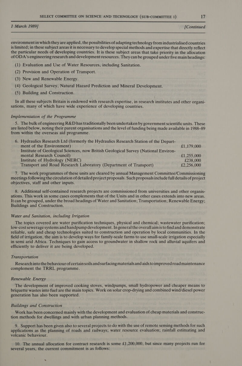  1 March 1989] [Continued  environment in which they are applied, the possibilities of adapting technology from industrialised countries is limited; in these subject areas it is necessary to develop special methods and expertise that directly reflect the particular needs of developing countries. It is these subject areas that take priority in the allocation of ODA’s engineering research and development resources. They can be grouped under five main headings: (1) Evaluation and Use of Water Resources, including Sanitation. (2) Provision and Operation of Transport. (3) New and Renewable Energy. (4) Geological Survey, Natural Hazard Prediction and Mineral Development. (S) Building and Construction. In all these subjects Britain is endowed with research expertise, in research institutes and other organi- sations, many of which have wide experience of developing countries. Implementation of the Programme 5. The bulk of engineering R&amp;D has traditionally been undertaken by government scientific units. These are listed below, noting their parent organisations and the level of funding being made available in 1988-89 from within the overseas aid programme. 6. Hydraulics Research Ltd (formerly the Hydraulics Research Station of the Depart- ment of the Environment) £1,179,000 Institute of Geological Sciences, now British Geological Survey (National Environ- mental Research Council) £1,255 ,000 Institute of Hydrology (NERC) £238,000 Transport and Road Research Laboratory (Department of Transport) £2,256,000 7. The work programmes of these units are cleared by annual Management Committee/Commissioning meetings following the circulation of detailed project proposals. Such proposals include full details of project objectives, staff and other inputs. 8. Additional self-contained research projects are commissioned from universities and other organis- ations. This work in some cases complements that of the Units and in other cases extends into new areas. It can be grouped, under the broad headings of Water and Sanitation; Transportation; Renewable Energy; Buildings and Construction. Water and Sanitation, including Irrigation The topics covered are water purification techniques, physical and chemical; wastewater purification; low-cost sewerage systems and handpump development. In general the overall aim is to find and demonstrate reliable, safe and cheap technologies suited to construction and operation by local communities. In the field of irrigation, the aim is to develop ways for family-scale farms to use small-scale irrigation especially in semi arid Africa. Techniques to gain access to groundwater in shallow rock and alluvial aquifers and efficiently to deliver it are being developed. Transportation Research into the behaviour of certain soils and surfacing materials and aids to improved road maintenance complement the TRRL programme. Renewable Energy The development of improved cooking stoves, windpumps, small hydropower and cheaper means to briquette wastes into fuel are the main topics. Work on solar crop-drying and combined wind/diesel power generation has also been supported. Buildings and Construction Work has been concerned mainly with the development and evaluation of cheap materials and construc- tion methods for dwellings and with urban planning methods. 9. Support has been given also to several projects to do with the use of remote sensing methods for such applications as the planning of roads and railways; water resource evaluation; rainfall estimating and volcanic behaviour. 10. The annual allocation for contract research is some £1,200,000, but since many projects run for several years, the current commitment is as follows: