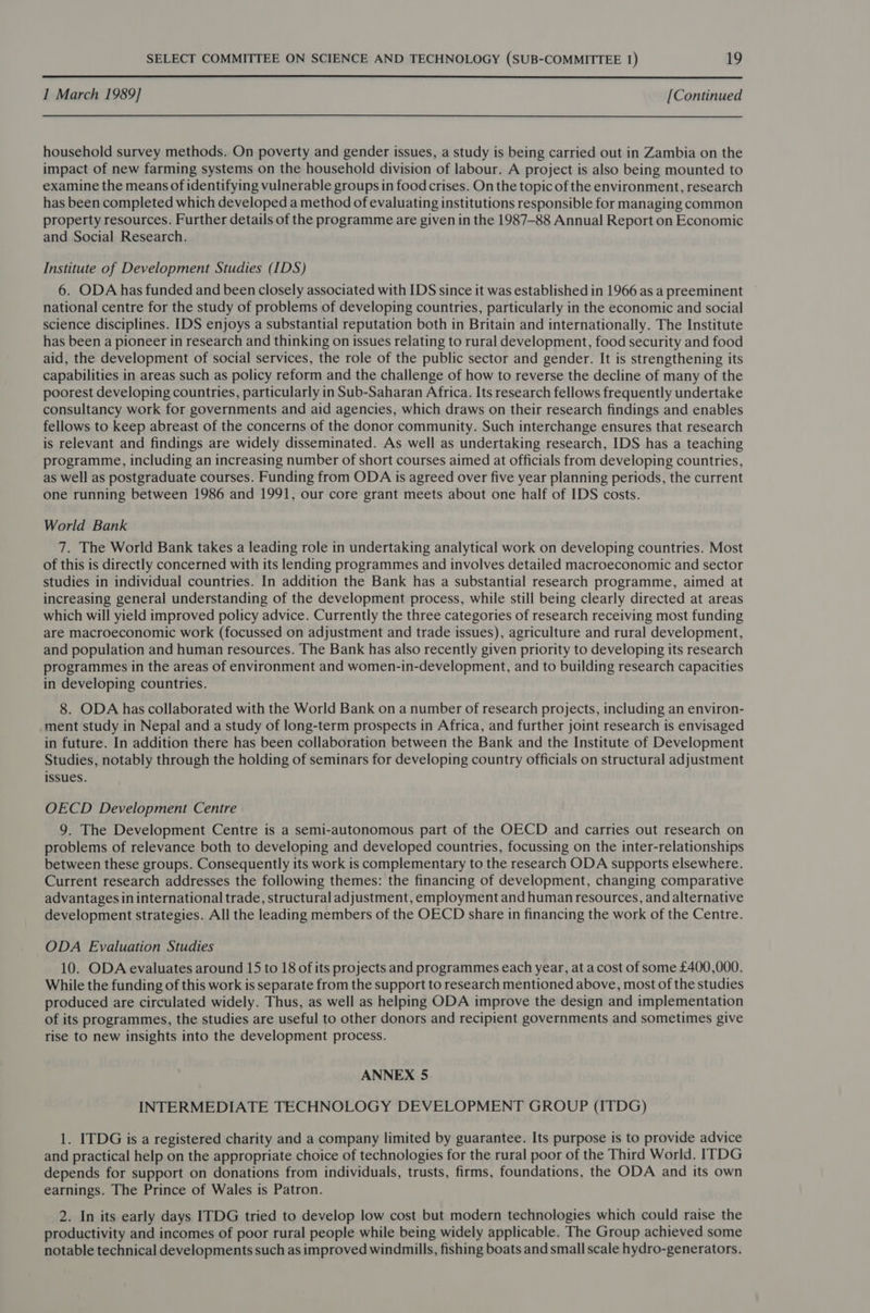  1 March 1989] [Continued household survey methods. On poverty and gender issues, a study is being carried out in Zambia on the impact of new farming systems on the household division of labour. A project is also being mounted to examine the means of identifying vulnerable groups in food crises. On the topic of the environment, research has been completed which developed a method of evaluating institutions responsible for managing common property resources. Further details of the programme are given in the 1987-88 Annual Report on Economic and Social Research. Institute of Development Studies (IDS) 6. ODA has funded and been closely associated with IDS since it was established in 1966 as a preeminent national centre for the study of problems of developing countries, particularly in the economic and social science disciplines. IDS enjoys a substantial reputation both in Britain and internationally. The Institute has been a pioneer in research and thinking on issues relating to rural development, food security and food aid, the development of social services, the role of the public sector and gender. It is strengthening its capabilities in areas such as policy reform and the challenge of how to reverse the decline of many of the poorest developing countries, particularly in Sub-Saharan Africa. Its research fellows frequently undertake consultancy work for governments and aid agencies, which draws on their research findings and enables fellows to keep abreast of the concerns of the donor community. Such interchange ensures that research is relevant and findings are widely disseminated. As well as undertaking research, IDS has a teaching programme, including an increasing number of short courses aimed at officials from developing countries, as well as postgraduate courses. Funding from ODA is agreed over five year planning periods, the current one running between 1986 and 1991, our core grant meets about one half of IDS costs. World Bank 7. The World Bank takes a leading role in undertaking analytical work on developing countries. Most of this is directly concerned with its lending programmes and involves detailed macroeconomic and sector studies in individual countries. In addition the Bank has a substantial research programme, aimed at increasing general understanding of the development process, while still being clearly directed at areas which will yield improved policy advice. Currently the three categories of research receiving most funding are macroeconomic work (focussed on adjustment and trade issues), agriculture and rural development, and population and human resources. The Bank has also recently given priority to developing its research programmes in the areas of environment and women-in-development, and to building research capacities in developing countries. 8. ODA has collaborated with the World Bank on a number of research projects, including an environ- ment study in Nepal and a study of long-term prospects in Africa, and further joint research is envisaged in future. In addition there has been collaboration between the Bank and the Institute of Development Studies, notably through the holding of seminars for developing country officials on structural adjustment issues. OECD Development Centre 9. The Development Centre is a semi-autonomous part of the OECD and carries out research on problems of relevance both to developing and developed countries, focussing on the inter-relationships between these groups. Consequently its work is complementary to the research ODA supports elsewhere. Current research addresses the following themes: the financing of development, changing comparative advantages in international trade, structural adjustment, employment and human resources, and alternative development strategies. All the leading members of the OECD share in financing the work of the Centre. ODA Evaluation Studies 10. ODA evaluates around 15 to 18 of its projects and programmes each year, at a cost of some £400,000. While the funding of this work is separate from the support to research mentioned above, most of the studies produced are circulated widely. Thus, as well as helping ODA improve the design and implementation of its programmes, the studies are useful to other donors and recipient governments and sometimes give rise to new insights into the development process. ANNEX 5 INTERMEDIATE TECHNOLOGY DEVELOPMENT GROUP (ITDG) 1. ITDG is a registered charity and a company limited by guarantee. Its purpose is to provide advice and practical help on the appropriate choice of technologies for the rural poor of the Third World. ITDG depends for support on donations from individuals, trusts, firms, foundations, the ODA and its own earnings. The Prince of Wales is Patron. 2. In its early days ITDG tried to develop low cost but modern technologies which could raise the productivity and incomes of poor rural people while being widely applicable. The Group achieved some notable technical developments such as improved windmills, fishing boats and small scale hydro-generators.