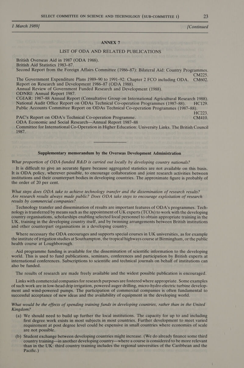  1 March 1989] [Continued  ANNEX 7 LIST OF ODA AND RELATED PUBLICATIONS British Overseas Aid in 1987 (ODA 1988). British Aid Statistics 1983-87. Second Report from the Foreign Affairs Committee (1986-87): Bilateral Aid: Country Programmes. CM22S. The Government Expenditure Plans 1989-90 to 1991-92: Chapter 2 FCO including ODA. CM602. Report on Research and Development 1986-87 (ODA 1988). Annual Review of Government Funded Research and Development (1988). ODNRI: Annual Report 1987. CGIAR: 1987-88 Annual Report (Consultative Group on International Agricultural Research 1988). National Audit Office Report on ODAs Technical Co-operation Programmes (1987-88). | HC129. Public Accounts Committee Report on ODAs Technical Co-operation Programmes (1987-88). HC2Z23. PAC’s Report on ODA’s Technical Co-operation Programme. CM410. ODA Economic and Social Research—Annual Report 1987-88 Committee for International Co-Operation in Higher Education: University Links. The British Council 1987. Supplementary memorandum by the Overseas Development Administration What proportion of ODA-funded R&amp;D is carried out locally by developing country nationals? It is difficult to give an accurate figure because aggregated statistics are not available on this basis. It is ODA policy, wherever possible, to encourage collaboration and joint research activities between institutions and their counterpart bodies in developing countries. The approximate figure is probably of the order of 20 per cent. What steps does ODA take to achieve technology transfer and the dissemination of research results? Are research results always made public? Does ODA take steps to encourage exploitation of research results by commercial companies? Technology transfer and dissemination of results are important features of ODA’s programmes. Tech- nology is transferred by means such as the appointment of UK experts (TCOs) to work with the developing country organisations, scholarships enabling selected local personnel to obtain appropriate training in the UK, training in the developing country itself, and by twinning arrangements between British institutions and other counterpart organisations in a developing country. Where necessary the ODA encourages and supports special courses in UK universities, as for example the institute of irrigation studies at Southampton, the tropical highways course at Birmingham, or the public health course at Loughborough. Aid programme funding is available for the dissemination of scientific information to the developing world. This is used to fund publications, seminars, conferences and participation by British experts at international conferences. Subscriptions to scientific and technical journals on behalf of institutions can also be funded. The results of research are made freely available and the widest possible publication is encouraged. Links with commercial companies for research purposes are fostered where appropriate. Some examples of such work are in low-head drip irrigation, powered auger drilling, micro-hydro electric turbine develop- ment and wind-powered pumps. The participation of commercial companies is often fundamental to successful acceptance of new ideas and the availability of equipment in the developing world. What would be the effects of spending training funds in developing countries, rather than in the United Kingdom? ) (a) We should need to build up further the local institutions. The capacity for up to and including first degree work exists in most subjects in most countries. Further development to meet varied requirement at post degree level could be expensive in small countries where economies of scale are not possible. (b) Student exchange between developing countries might increase. (We do already finance some third country training—in another developing country—where a course is considered to be more relevant than in the UK: third country training includes the regional universities of the Caribbean and the Pacific. )