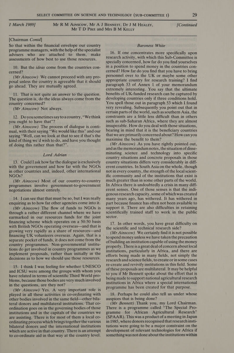  I March 1989] [Continued [Chairman Contd] So that within the financial envelope our country programme managers, with the help of the specialist advisers who are attached to them, make assessments of how best to use those resources. 10. But the ideas come from the countries con- cerned? (Mr Ainscow) We cannot proceed with any pro- posal unless the country is agreeable that it should go ahead. They are mutually agreed. 11. That is not quite an answer to the question. The question is, do the ideas always come from the country concerned? (Mr Ainscow) Not always. 12. Doyousometimes say toacountry, “We think you ought to have that”? (Mr Ainscow) The process of dialogue is conti- nual, with their saying “We would like this” and our saying “Well, can we look at that to see if that’s the kind of thing we’d wish to do, and have you thought of doing this rather than that?”. Lord Adrian 13. Could I ask how far the dialogue is exclusively with the government and how far with the NGOs in other countries and, indeed, other international NGOs? (Mr Ainscow) Most of our country-to-country programmes involve government-to-government negotiations almost entirely. 14. Icansee that that must be so, but I was really enquiring as to how far other agencies come into it. (Mr Ainscow) The flow of funds to NGOs is through a rather different channel where we have earmarked in our resources funds for the joint financing scheme which operates on a 50:50 basis with British NGOs operating overseas—and that is growing very rapidly as a share of resources—and financing UK volunteers overseas. Again, that is a separate pocket of funds, it does not come from the country programmes. Non-governmental institu- tions do get involved in country programmes as we implement proposals, rather than initially in the decisions as to how we should use those resources. 15. I think I was feeling for whether UNESCO and ICSU were among the groups with whom you have related in terms of scientific Third World pro- blems, because those bodies are very much involved in the questions, are they not? (Mr Ainscow) Yes. A very important role is played in all these activities in co-ordinating with other bodies involved in the same field—other bila- teral donors and multilateral institutions. That co- ordination goes on in the governing bodies of those institutions and in the capitals of the countries we are assisting. There is for most of them a local co- ordinating process which brings together the various bilateral donors and the international institutions which are active in that country. There is an attempt to co-ordinate aid in that way at the country level. Baroness White 16. If one concentrates more specifically upon research activity, with which this Sub-Committee is specially concerned, how far do you find yourselves in a position to spend money in the countries con- cerned? How far do you find that you have to bring personnel over to the UK or maybe some other appropriate country for research training? I find paragraph 53 of Annex 1 of your memorandum extremely interesting. You say that the ultimate benefits of UK-funded research can be captured by developing countries only if three conditions hold. You spell those out in paragraph 53 which I found very revealing. Subsequently you point out that in certain parts of the world, such as southern Asia, the constraints are a little less difficult than in others such as sub-Saharan Africa, where they are almost insuperable. How do you deal with those situations, bearing in mind that it is the beneficiary countries that we are primarily concerned about? Howcan you maximise the benefit to them? (Mr Ainscow) As you have rightly pointed out, and as the memorandum notes, the situation of disse- minating science and technology into specific country situations and concrete proposals in those country situations differs very considerably in diff- erent countries. In South Asia on the whole, though not in every country, the strength of the local scient- ific community and of the institutions that exist is much greater than in some other parts of the world. In Africa there is undoubtedly a crisis in many diff- erent senses. One of those senses is that the indi- genous research capacity, some of which was created many years ago, has withered. It has withered in part because finance has often not been available to support it. There are also difficulties in retaining scientifically trained staff to work in the public sector. 17. In other words, you have great difficulty on the scientific and technical research side? (Mr Ainscow) We certainly find it is not possible to spend money unless we have taken the precaution of building an institution capable of using the money properly. There is a great deal of concern about local institutions, particularly in Africa, and there are efforts being made in many fields, not simply the research and science fields, to create or in some cases re-create and revivify institutions in this field. Some of these proposals are multilateral. It may be helpful to you if Mr Bennett spoke about the effort that is being made to support national agricultural research institutions in Africa where a special international programme has been created for that purpose. 18. Perhaps he could also tell us under whose auspices that is being done? (Mr Bennett) Thank you, my Lord Chairman. There is a programme called “The Special Pro- gramme for African Agricultural Research” (SPAAR). This was a product of a meeting in Japan in 1985, where donors recognised that research insti- tutions were going to be a major constraint on the development of relevant technologies for Africa if something was not done about the institutions within