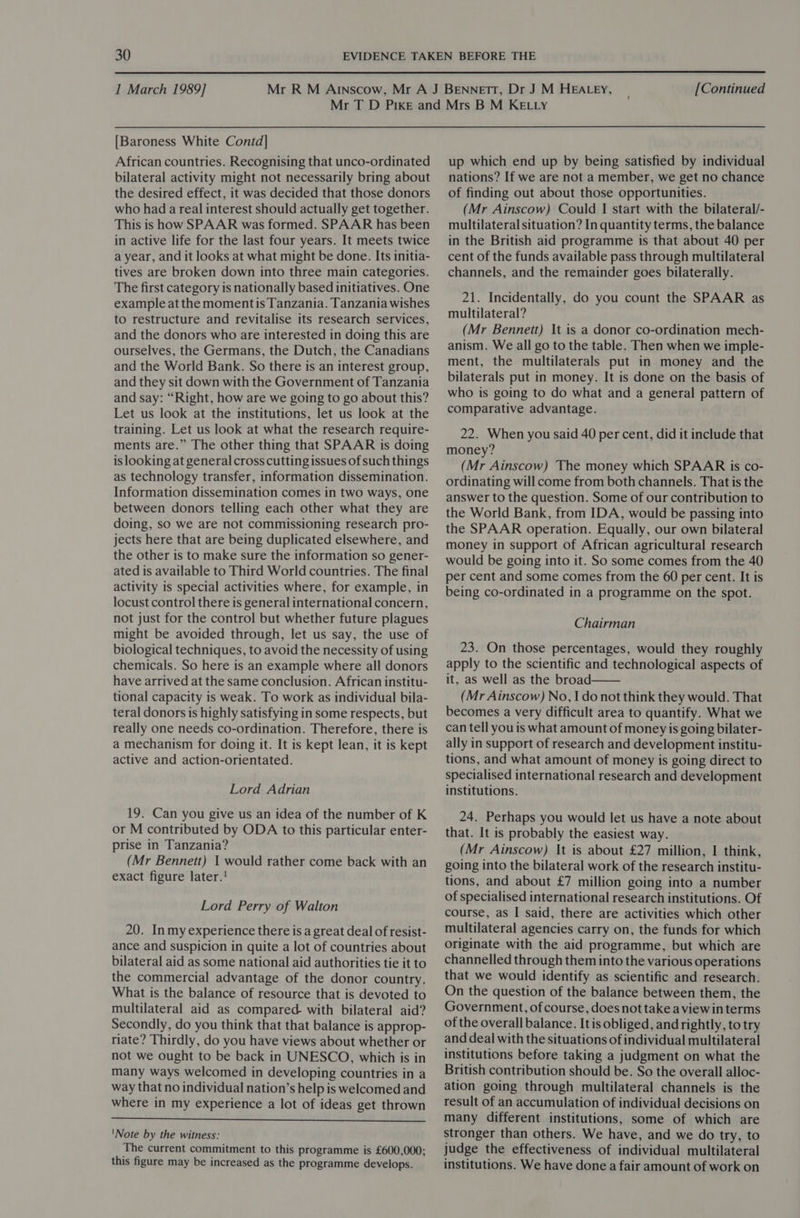  1 March 1989] [Continued [Baroness White Contd] African countries. Recognising that unco-ordinated bilateral activity might not necessarily bring about the desired effect, it was decided that those donors who had a real interest should actually get together. This is how SPAAR was formed. SPAAR has been in active life for the last four years. It meets twice a year, and it looks at what might be done. Its initia- tives are broken down into three main categories. The first category is nationally based initiatives. One example at the momentis Tanzania. Tanzania wishes to restructure and revitalise its research services, and the donors who are interested in doing this are ourselves, the Germans, the Dutch, the Canadians and the World Bank. So there is an interest group, and they sit down with the Government of Tanzania and say: “Right, how are we going to go about this? Let us look at the institutions, let us look at the training. Let us look at what the research require- ments are.” The other thing that SPAAR is doing is looking at general cross cutting issues of such things as technology transfer, information dissemination. Information dissemination comes in two ways, one between donors telling each other what they are doing, so we are not commissioning research pro- jects here that are being duplicated elsewhere, and the other is to make sure the information so gener- ated is available to Third World countries. The final activity is special activities where, for example, in locust control there is general international concern, not just for the control but whether future plagues might be avoided through, let us say, the use of biological techniques, to avoid the necessity of using chemicals. So here is an example where all donors have arrived at the same conclusion. African institu- tional capacity is weak. To work as individual bila- teral donors is highly satisfying in some respects, but really one needs co-ordination. Therefore, there is a mechanism for doing it. It is kept lean, it is kept active and action-orientated. Lord Adrian 19. Can you give us an idea of the number of K or M contributed by ODA to this particular enter- prise in Tanzania? (Mr Bennett) I would rather come back with an exact figure later.! Lord Perry of Walton 20. Inmy experience there is a great deal of resist- ance and suspicion in quite a lot of countries about bilateral aid as some national aid authorities tie it to the commercial advantage of the donor country. What is the balance of resource that is devoted to multilateral aid as compared with bilateral aid? Secondly, do you think that that balance is approp- riate? Thirdly, do you have views about whether or not we ought to be back in UNESCO, which is in many ways welcomed in developing countries in a way that no individual nation’s help is welcomed and where in my experience a lot of ideas get thrown  ‘Note by the witness: The current commitment to this programme is £600,000; this figure may be increased as the programme develops. up which end up by being satisfied by individual nations? If we are not a member, we get no chance of finding out about those opportunities. (Mr Ainscow) Could I start with the bilateral/- multilateral situation? In quantity terms, the balance in the British aid programme is that about 40 per cent of the funds available pass through multilateral channels, and the remainder goes bilaterally. 21. Incidentally, do you count the SPAAR as multilateral? (Mr Bennett) It is a donor co-ordination mech- anism. We all go to the table. Then when we imple- ment, the multilaterals put in money and the bilaterals put in money. It is done on the basis of who is going to do what and a general pattern of comparative advantage. 22. When you said 40 per cent, did it include that money? (Mr Ainscow) The money which SPAAR is co- ordinating will come from both channels. That is the answer to the question. Some of our contribution to the World Bank, from IDA, would be passing into the SPAAR operation. Equally, our own bilateral money in support of African agricultural research would be going into it. So some comes from the 40 per cent and some comes from the 60 per cent. It is being co-ordinated in a programme on the spot. Chairman 23. On those percentages, would they roughly apply to the scientific and technological aspects of it, as well as the broad (Mr Ainscow) No, | do not think they would. That becomes a very difficult area to quantify. What we can tell you is what amount of money is going bilater- ally in support of research and development institu- tions, and what amount of money is going direct to specialised international research and development institutions.  24. Perhaps you would let us have a note about that. It is probably the easiest way. (Mr Ainscow) It is about £27 million, I think, going into the bilateral work of the research institu- tions, and about £7 million going into a number of specialised international research institutions. Of course, as I said, there are activities which other multilateral agencies carry on, the funds for which originate with the aid programme, but which are channelled through them into the various operations that we would identify as scientific and research. On the question of the balance between them, the Government, of course, does not take a view in terms of the overall balance. It is obliged, and rightly, to try and deal with the situations of individual multilateral institutions before taking a judgment on what the British contribution should be. So the overall alloc- ation going through multilateral channels is the result of an accumulation of individual decisions on many different institutions, some of which are stronger than others. We have, and we do try, to judge the effectiveness of individual multilateral institutions. We have done a fair amount of work on