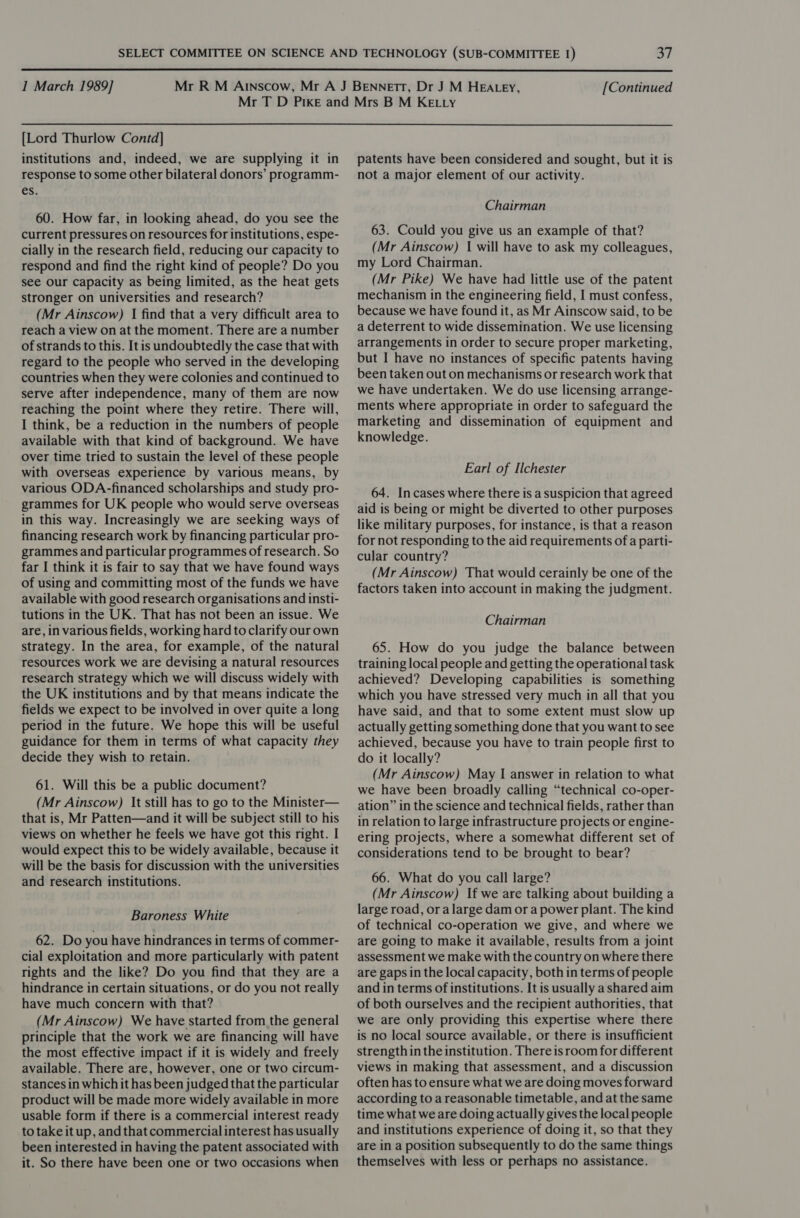  I March 1989] [Continued [Lord Thurlow Contd] institutions and, indeed, we are supplying it in response to some other bilateral donors’ programm- es. 60. How far, in looking ahead, do you see the current pressures on resources for institutions, espe- cially in the research field, reducing our capacity to respond and find the right kind of people? Do you see our capacity as being limited, as the heat gets stronger on universities and research? (Mr Ainscow) | find that a very difficult area to reach a view on at the moment. There are a number of strands to this. It is undoubtedly the case that with regard to the people who served in the developing countries when they were colonies and continued to serve after independence, many of them are now reaching the point where they retire. There will, I think, be a reduction in the numbers of people available with that kind of background. We have over time tried to sustain the level of these people with overseas experience by various means, by various ODA-financed scholarships and study pro- grammes for UK people who would serve overseas in this way. Increasingly we are seeking ways of financing research work by financing particular pro- grammes and particular programmes of research. So far I think it is fair to say that we have found ways of using and committing most of the funds we have available with good research organisations and insti- tutions in the UK. That has not been an issue. We are, in various fields, working hard to clarify our own strategy. In the area, for example, of the natural resources work we are devising a natural resources research strategy which we will discuss widely with the UK institutions and by that means indicate the fields we expect to be involved in over quite a long period in the future. We hope this will be useful guidance for them in terms of what capacity they decide they wish to retain. 61. Will this be a public document? (Mr Ainscow) It still has to go to the Minister— that is, Mr Patten—and it will be subject still to his views on whether he feels we have got this right. I would expect this to be widely available, because it will be the basis for discussion with the universities and research institutions. Baroness White 62. Do you have hindrances in terms of commer- cial exploitation and more particularly with patent rights and the like? Do you find that they are a hindrance in certain situations, or do you not really have much concern with that? (Mr Ainscow) We have started from the general principle that the work we are financing will have the most effective impact if it is widely and freely available. There are, however, one or two circum- stances in which it has been judged that the particular product will be made more widely available in more usable form if there is a commercial interest ready to take it up, and that commercial interest has usually been interested in having the patent associated with it. So there have been one or two occasions when patents have been considered and sought, but it is not a major element of our activity. Chairman 63. Could you give us an example of that? (Mr Ainscow) I will have to ask my colleagues, my Lord Chairman. (Mr Pike) We have had little use of the patent mechanism in the engineering field, I must confess, because we have found it, as Mr Ainscow said, to be a deterrent to wide dissemination. We use licensing arrangements in order to secure proper marketing, but I have no instances of specific patents having been taken out on mechanisms or research work that we have undertaken. We do use licensing arrange- ments where appropriate in order to safeguard the marketing and dissemination of equipment and knowledge. Earl of Ilchester 64. In cases where there is a suspicion that agreed aid is being or might be diverted to other purposes like military purposes, for instance, is that a reason for not responding to the aid requirements of a parti- cular country? (Mr Ainscow) That would cerainly be one of the factors taken into account in making the judgment. Chairman 65. How do you judge the balance between training local people and getting the operational task achieved? Developing capabilities is something which you have stressed very much in all that you have said, and that to some extent must slow up actually getting something done that you want to see achieved, because you have to train people first to do it locally? (Mr Ainscow) May I answer in relation to what we have been broadly calling “technical co-oper- ation” in the science and technical fields, rather than in relation to large infrastructure projects or engine- ering projects, where a somewhat different set of considerations tend to be brought to bear? 66. What do you call large? (Mr Ainscow) If we are talking about building a large road, or alarge dam or a power plant. The kind of technical co-operation we give, and where we are going to make it available, results from a joint assessment we make with the country on where there are gaps in the local capacity, both in terms of people and in terms of institutions. It is usually ashared aim of both ourselves and the recipient authorities, that we are only providing this expertise where there is no local source available, or there is insufficient strength in the institution. There is room for different views in making that assessment, and a discussion often has to ensure what we are doing moves forward according to a reasonable timetable, and at the same time what we are doing actually gives the local people and institutions experience of doing it, so that they are in a position subsequently to do the same things themselves with less or perhaps no assistance.