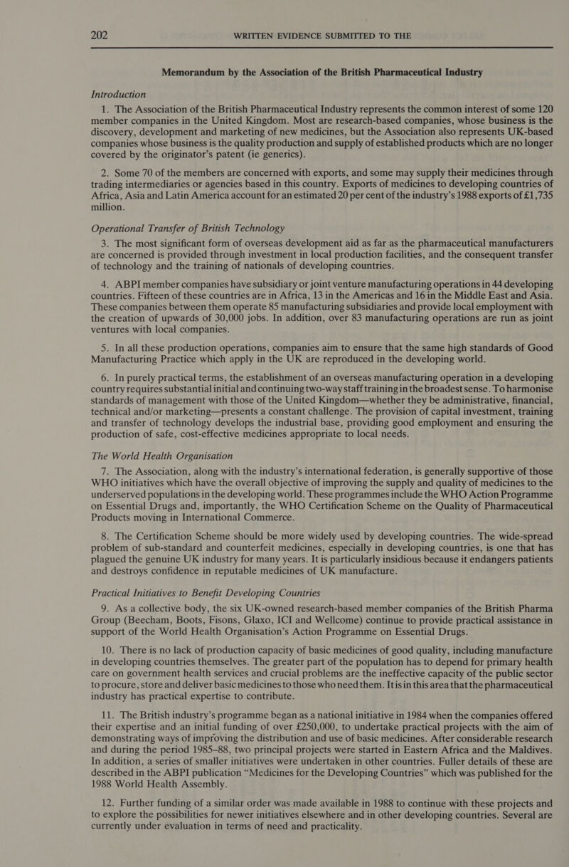  Memorandum by the Association of the British Pharmaceutical Industry Introduction 1. The Association of the British Pharmaceutical Industry represents the common interest of some 120 member companies in the United Kingdom. Most are research-based companies, whose business is the discovery, development and marketing of new medicines, but the Association also represents UK-based companies whose business is the quality production and supply of established products which are no longer covered by the originator’s patent (ie generics). 2. Some 70 of the members are concerned with exports, and some may supply their medicines through trading intermediaries or agencies based in this country. Exports of medicines to developing countries of Africa, Asia and Latin America account for an estimated 20 per cent of the industry’s 1988 exports of £1,735 million. Operational Transfer of British Technology 3. The most significant form of overseas development aid as far as the pharmaceutical manufacturers are concerned is provided through investment in local production facilities, and the consequent transfer of technology and the training of nationals of developing countries. 4. ABPI member companies have subsidiary or joint venture manufacturing operations in 44 developing countries. Fifteen of these countries are in Africa, 13 in the Americas and 16 in the Middle East and Asia. These companies between them operate 85 manufacturing subsidiaries and provide local employment with the creation of upwards of 30,000 jobs. In addition, over 83 manufacturing operations are run as joint ventures with local companies. 5. In all these production operations, companies aim to ensure that the same high standards of Good Manufacturing Practice which apply in the UK are reproduced in the developing world. 6. In purely practical terms, the establishment of an overseas manufacturing operation in a developing country requires substantial initial and continuing two-way staff training in the broadest sense. To harmonise standards of management with those of the United Kingdom—whether they be administrative, financial, technical and/or marketing—presents a constant challenge. The provision of capital investment, training and transfer of technology develops the industrial base, providing good employment and ensuring the production of safe, cost-effective medicines appropriate to local needs. The World Health Organisation 7. The Association, along with the industry’s international federation, is generally supportive of those WHO initiatives which have the overall objective of improving the supply and quality of medicines to the underserved populations in the developing world. These programmes include the WHO Action Programme on Essential Drugs and, importantly, the WHO Certification Scheme on the Quality of Pharmaceutical Products moving in International Commerce. 8. The Certification Scheme should be more widely used by developing countries. The wide-spread problem of sub-standard and counterfeit medicines, especially in developing countries, is one that has plagued the genuine UK industry for many years. It is particularly insidious because it endangers patients and destroys confidence in reputable medicines of UK manufacture. Practical Initiatives to Benefit Developing Countries 9. As a collective body, the six UK-owned research-based member companies of the British Pharma Group (Beecham, Boots, Fisons, Glaxo, ICI and Wellcome) continue to provide practical assistance in support of the World Health Organisation’s Action Programme on Essential Drugs. 10. There is no lack of production capacity of basic medicines of good quality, including manufacture in developing countries themselves. The greater part of the population has to depend for primary health care on government health services and crucial problems are the ineffective capacity of the public sector to procure, store and deliver basic medicines to those who need them. It isin this area that the pharmaceutical industry has practical expertise to contribute. 11. The British industry’s programme began as a national initiative in 1984 when the companies offered their expertise and an initial funding of over £250,000, to undertake practical projects with the aim of demonstrating ways of improving the distribution and use of basic medicines. After considerable research and during the period 1985-88, two principal projects were started in Eastern Africa and the Maldives. In addition, a series of smaller initiatives were undertaken in other countries. Fuller details of these are described in the ABPI publication “Medicines for the Developing Countries” which was published for the 1988 World Health Assembly. 12. Further funding of a similar order was made available in 1988 to continue with these projects and to explore the possibilities for newer initiatives elsewhere and in other developing countries. Several are currently under evaluation in terms of need and practicality.