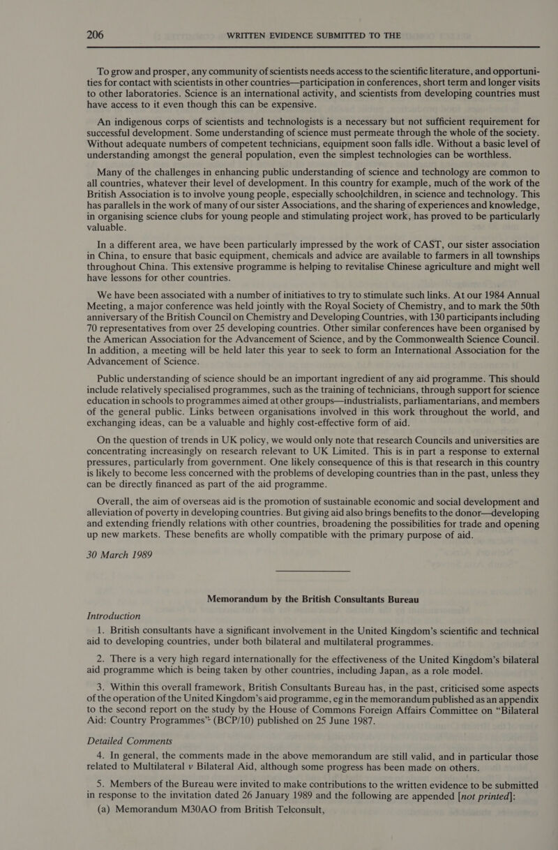 To grow and prosper, any community of scientists needs access to the scientific literature, and opportuni- ties for contact with scientists in other countries—participation in conferences, short term and longer visits to other laboratories. Science is an international activity, and scientists from developing countries must have access to it even though this can be expensive. An indigenous corps of scientists and technologists is a necessary but not sufficient requirement for successful development. Some understanding of science must permeate through the whole of the society. Without adequate numbers of competent technicians, equipment soon falls idle. Without a basic level of understanding amongst the general population, even the simplest technologies can be worthless. Many of the challenges in enhancing public understanding of science and technology are common to all countries, whatever their level of development. In this country for example, much of the work of the British Association is to involve young people, especially schoolchildren, in science and technology. This has parallels in the work of many of our sister Associations, and the sharing of experiences and knowledge, in organising science clubs for young people and stimulating project work, has proved to be particularly valuable. In a different area, we have been particularly impressed by the work of CAST, our sister association in China, to ensure that basic equipment, chemicals and advice are available to farmers in all townships throughout China. This extensive programme is helping to revitalise Chinese agriculture and might well have lessons for other countries. We have been associated with a number of initiatives to try to stimulate such links. At our 1984 Annual Meeting, a major conference was held jointly with the Royal Society of Chemistry, and to mark the 50th anniversary of the British Council on Chemistry and Developing Countries, with 130 participants including 70 representatives from over 25 developing countries. Other similar conferences have been organised by the American Association for the Advancement of Science, and by the Commonwealth Science Council. In addition, a meeting will be held later this year to seek to form an International Association for the Advancement of Science. Public understanding of science should be an important ingredient of any aid programme. This should include relatively specialised programmes, such as the training of technicians, through support for science education in schools to programmes aimed at other groups—industrialists, parliamentarians, and members of the general public. Links between organisations involved in this work throughout the world, and exchanging ideas, can be a valuable and highly cost-effective form of aid. On the question of trends in UK policy, we would only note that research Councils and universities are concentrating increasingly on research relevant to UK Limited. This is in part a response to external pressures, particularly from government. One likely consequence of this is that research in this country is likely to become less concerned with the problems of developing countries than in the past, unless they can be directly financed as part of the aid programme. Overall, the aim of overseas aid is the promotion of sustainable economic and social development and alleviation of poverty in developing countries. But giving aid also brings benefits to the donor—developing and extending friendly relations with other countries, broadening the possibilities for trade and opening up new markets. These benefits are wholly compatible with the primary purpose of aid. 30 March 1989 Memorandum by the British Consultants Bureau Introduction 1. British consultants have a significant involvement in the United Kingdom’s scientific and technical aid to developing countries, under both bilateral and multilateral programmes. 2. There is a very high regard internationally for the effectiveness of the United Kingdom’s bilateral aid programme which is being taken by other countries, including Japan, as a role model. 3. Within this overall framework, British Consultants Bureau has, in the past, criticised some aspects of the operation of the United Kingdom’s aid programme, eg in the memorandum published as an appendix to the second report on the study by the House of Commons Foreign Affairs Committee on “Bilateral Aid: Country Programmes” (BCP/10) published on 25 June 1987. Detailed Comments 4. In general, the comments made in the above memorandum are still valid, and in particular those related to Multilateral v Bilateral Aid, although some progress has been made on others. 5. Members of the Bureau were invited to make contributions to the written evidence to be submitted in response to the invitation dated 26 January 1989 and the following are appended [not printed]: (a) Memorandum M30AO from British Telconsult,