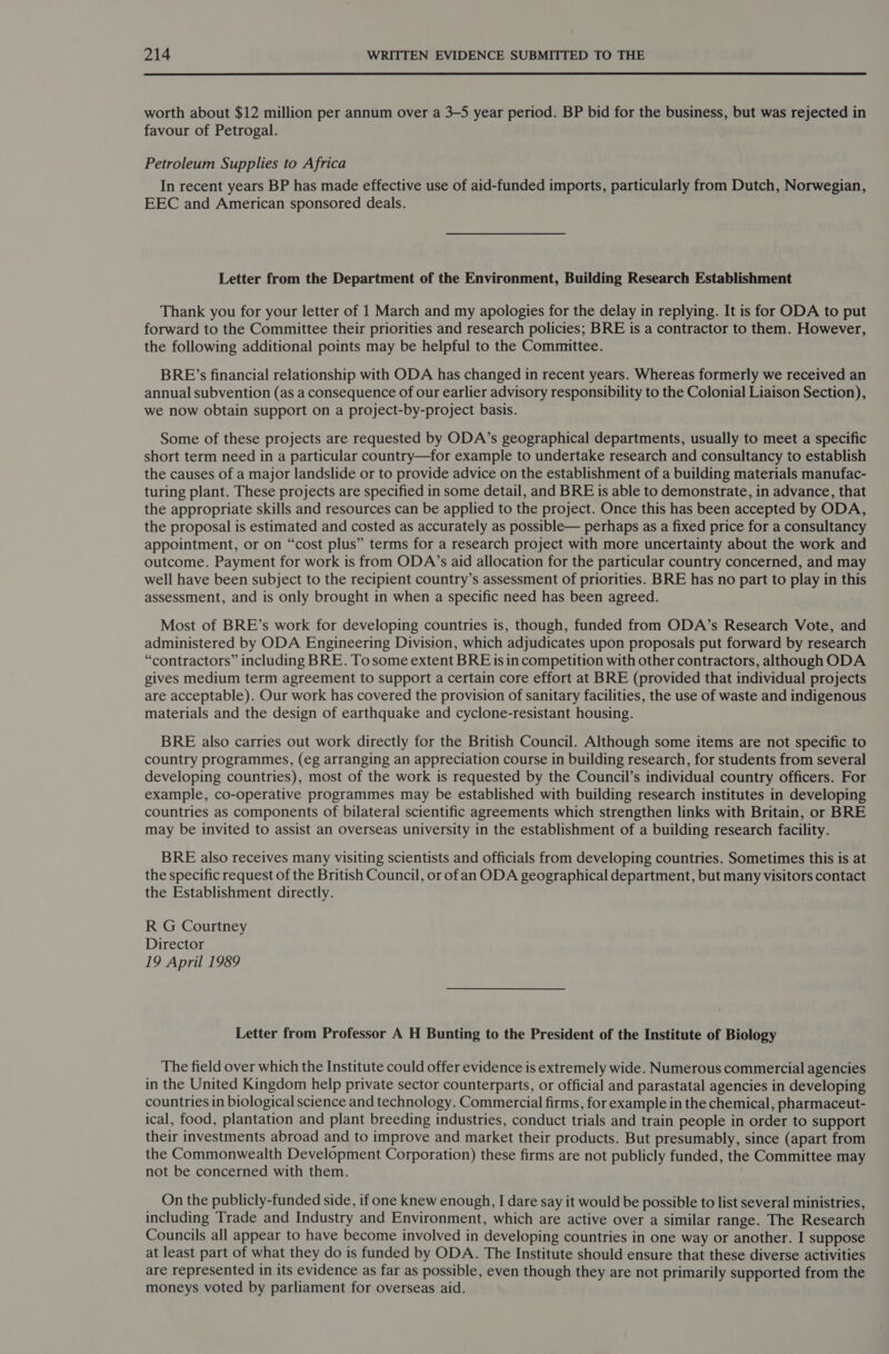  worth about $12 million per annum over a 3-5 year period. BP bid for the business, but was rejected in favour of Petrogal. Petroleum Supplies to Africa In recent years BP has made effective use of aid-funded imports, particularly from Dutch, Norwegian, EEC and American sponsored deals. Letter from the Department of the Environment, Building Research Establishment Thank you for your letter of 1 March and my apologies for the delay in replying. It is for ODA to put forward to the Committee their priorities and research policies; BRE is a contractor to them. However, the following additional points may be helpful to the Committee. BRE’s financial relationship with ODA has changed in recent years. Whereas formerly we received an annual subvention (as a consequence of our earlier advisory responsibility to the Colonial Liaison Section), we now obtain support on a project-by-project basis. Some of these projects are requested by ODA’s geographical departments, usually to meet a specific short term need in a particular country—for example to undertake research and consultancy to establish the causes of a major landslide or to provide advice on the establishment of a building materials manufac- turing plant. These projects are specified in some detail, and BRE is able to demonstrate, in advance, that the appropriate skills and resources can be applied to the project. Once this has been accepted by ODA, the proposal is estimated and costed as accurately as possible— perhaps as a fixed price for a consultancy appointment, or on “cost plus” terms for a research project with more uncertainty about the work and outcome. Payment for work is from ODA’s aid allocation for the particular country concerned, and may well have been subject to the recipient country’s assessment of priorities. BRE has no part to play in this assessment, and is only brought in when a specific need has been agreed. Most of BRE’s work for developing countries is, though, funded from ODA’s Research Vote, and administered by ODA Engineering Division, which adjudicates upon proposals put forward by research “contractors” including BRE. Tosome extent BRE is in competition with other contractors, although ODA gives medium term agreement to support a certain core effort at BRE (provided that individual projects are acceptable). Our work has covered the provision of sanitary facilities, the use of waste and indigenous materials and the design of earthquake and cyclone-resistant housing. BRE also carries out work directly for the British Council. Although some items are not specific to country programmes, (eg arranging an appreciation course in building research, for students from several developing countries), most of the work is requested by the Council’s individual country officers. For example, co-operative programmes may be established with building research institutes in developing countries as components of bilateral scientific agreements which strengthen links with Britain, or BRE may be invited to assist an Overseas university in the establishment of a building research facility. BRE also receives many visiting scientists and officials from developing countries. Sometimes this is at the specific request of the British Council, or ofan ODA geographical department, but many visitors contact the Establishment directly. R G Courtney Director 19 April 1989 Letter from Professor A H Bunting to the President of the Institute of Biology The field over which the Institute could offer evidence is extremely wide. Numerous commercial agencies in the United Kingdom help private sector counterparts, or official and parastatal agencies in developing countries in biological science and technology. Commercial firms, for example in the chemical, pharmaceut- ical, food, plantation and plant breeding industries, conduct trials and train people in order to support their investments abroad and to improve and market their products. But presumably, since (apart from the Commonwealth Development Corporation) these firms are not publicly funded, the Committee may not be concerned with them. On the publicly-funded side, if one knew enough, I dare say it would be possible to list several ministries, including Trade and Industry and Environment, which are active over a similar range. The Research Councils all appear to have become involved in developing countries in one way or another. I suppose at least part of what they do is funded by ODA. The Institute should ensure that these diverse activities are represented in its evidence as far as possible, even though they are not primarily supported from the moneys voted by parliament for overseas aid.