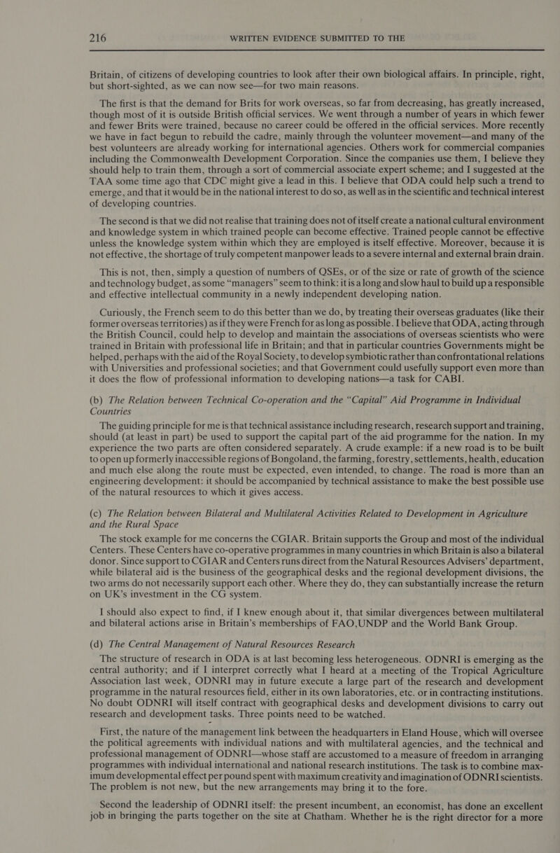  Britain, of citizens of developing countries to look after their own biological affairs. In principle, right, but short-sighted, as we can now see—for two main reasons. The first is that the demand for Brits for work overseas, so far from decreasing, has greatly increased, though most of it is outside British official services. We went through a number of years in which fewer and fewer Brits were trained, because no career could be offered in the official services. More recently we have in fact begun to rebuild the cadre, mainly through the volunteer movement—and many of the best volunteers are already working for international agencies. Others work for commercial companies including the Commonwealth Development Corporation. Since the companies use them, I believe they should help to train them, through a sort of commercial associate expert scheme; and I suggested at the TAA some time ago that CDC might give a lead in this. I believe that ODA could help such a trend to emerge, and that it would be in the national interest to do so, as well as in the scientific and technical interest of developing countries. The second is that we did not realise that training does not of itself create a national cultural environment and knowledge system in which trained people can become effective. Trained people cannot be effective unless the knowledge system within which they are employed is itself effective. Moreover, because it is not effective, the shortage of truly competent manpower leads to a severe internal and external brain drain. This is not, then, simply a question of numbers of QSEs, or of the size or rate of growth of the science and technology budget, as some “managers” seem to think: it is a long and slow haul to build up a responsible and effective intellectual community in a newly independent developing nation. Curiously, the French seem to do this better than we do, by treating their overseas graduates (like their former overseas territories) as if they were French for as long as possible. I believe that ODA, acting through the British Council, could help to develop and maintain the associations of overseas scientists who were trained in Britain with professional life in Britain; and that in particular countries Governments might be helped, perhaps with the aid of the Royal Society, to develop symbiotic rather than confrontational relations with Universities and professional societies; and that Government could usefully support even more than it does the flow of professional information to developing nations—a task for CABI. (b) The Relation between Technical Co-operation and the “Capital” Aid Programme in Individual Countries The guiding principle for me is that technical assistance including research, research support and training, should (at least in part) be used to support the capital part of the aid programme for the nation. In my experience the two parts are often considered separately. A crude example: if a new road is to be built to open up formerly inaccessible regions of Bongoland, the farming, forestry, settlements, health, education and much else along the route must be expected, even intended, to change. The road is more than an engineering development: it should be accompanied by technical assistance to make the best possible use of the natural resources to which it gives access. (c) The Relation between Bilateral and Multilateral Activities Related to Development in Agriculture and the Rural Space The stock example for me concerns the CGIAR. Britain supports the Group and most of the individual Centers. These Centers have co-operative programmes in many countries in which Britain is also a bilateral donor. Since support to CGIAR and Centers runs direct from the Natural Resources Advisers’ department, while bilateral aid is the business of the geographical desks and the regional development divisions, the two arms do not necessarily support each other. Where they do, they can substantially increase the return on UK’s investment in the CG system. I should also expect to find, if I knew enough about it, that similar divergences between multilateral and bilateral actions arise in Britain’s memberships of FAO,UNDP and the World Bank Group. (d) The Central Management of Natural Resources Research The structure of research in ODA is at last becoming less heterogeneous. ODNRI is emerging as the central authority; and if I interpret correctly what I heard at a meeting of the Tropical Agriculture Association last week, ODNRI may in future execute a large part of the research and development programme in the natural resources field, either in its own laboratories, etc. or in contracting institutions. No doubt ODNRI will itself contract with geographical desks and development divisions to carry out research and development tasks. Three points need to be watched. First, the nature of the management link between the headquarters in Eland House, which will oversee the political agreements with individual nations and with multilateral agencies, and the technical and professional management of ODNRI—whose staff are accustomed to a measure of freedom in arranging programmes with individual international and national research institutions. The task is to combine max- imum developmental effect per pound spent with maximum creativity and imagination of ODNRI scientists. The problem is not new, but the new arrangements may bring it to the fore. Second the leadership of ODNRI itself: the present incumbent, an economist, has done an excellent job in bringing the parts together on the site at Chatham. Whether he is the right director for a more