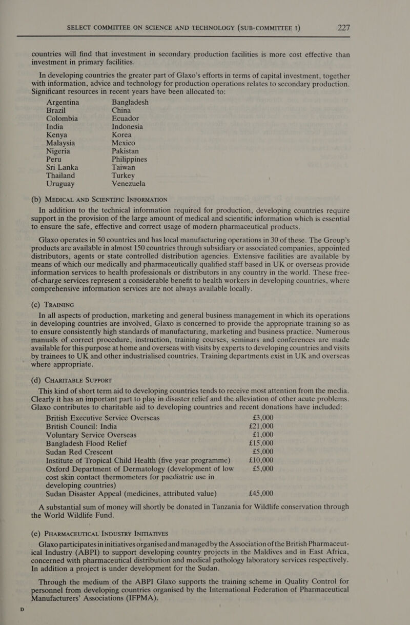  countries will find that investment in secondary production facilities is more cost effective than investment in primary facilities. In developing countries the greater part of Glaxo’s efforts in terms of capital investment, together with information, advice and technology for production operations relates to secondary production. Significant resources in recent years have been allocated to: Argentina Bangladesh Brazil China Colombia Ecuador India Indonesia Kenya Korea Malaysia Mexico Nigeria Pakistan Peru Philippines Sri Lanka Taiwan Thailand Turkey Uruguay Venezuela (b) MEDICAL AND SCIENTIFIC INFORMATION In addition to the technical information required for production, developing countries require support in the provision of the large amount of medical and scientific information which is essential to ensure the safe, effective and correct usage of modern pharmaceutical products. Glaxo operates in 50 countries and has local manufacturing operations in 30 of these. The Group’s products are available in almost 150 countries through subsidiary or associated companies, appointed distributors, agents or state controlled distribution agencies. Extensive facilities are available by means of which our medically and pharmaceutically qualified staff based in UK or overseas provide information services to health professionals or distributors in any country in the world. These free- of-charge services represent a considerable benefit to health workers in developing countries, where comprehensive information services are not always available locally. (c) TRAINING In all aspects of production, marketing and general business management in which its operations in developing countries are involved, Glaxo is concerned to provide the appropriate training so as to ensure consistently high standards of manufacturing, marketing and business practice. Numerous manuals of correct procedure, instruction, training courses, seminars and conferences are made available for this purpose at home and overseas with visits by experts to developing countries and visits by trainees to UK and other industrialised countries. Training departments exist in UK and overseas where appropriate. (d) CHARITABLE SUPPORT This kind of short term aid to developing countries tends to receive most attention from the media. Clearly it has an important part to play in disaster relief and the alleviation of other acute problems. Glaxo contributes to charitable aid to developing countries and recent donations have included: British Executive Service Overseas £3,000 British Council: India £21,000 Voluntary Service Overseas £1,000 Bangladesh Flood Relief £15,000 Sudan Red Crescent £5,000 Institute of Tropical Child Health (five year programme) £10,000 Oxford Department of Dermatology (development of low £5,000 cost skin contact thermometers for paediatric use in developing countries) Sudan Disaster Appeal (medicines, attributed value) £45,000 A substantial sum of money will shortly be donated in Tanzania for Wildlife conservation through the World Wildlife Fund. (e) PHARMACEUTICAL INDUSTRY INITIATIVES Glaxo participates in initiatives organised and managed by the Association of the British Pharmaceut- ical Industry (ABPI) to support developing country projects in the Maldives and in East Africa, concerned with pharmaceutical distribution and medical pathology laboratory services respectively. In addition a project is under development for the Sudan. Through the medium of the ABPI Glaxo supports the training scheme in Quality Control for personnel from developing countries organised by the International Federation of Pharmaceutical Manufacturers’ Associations (IFPMA).