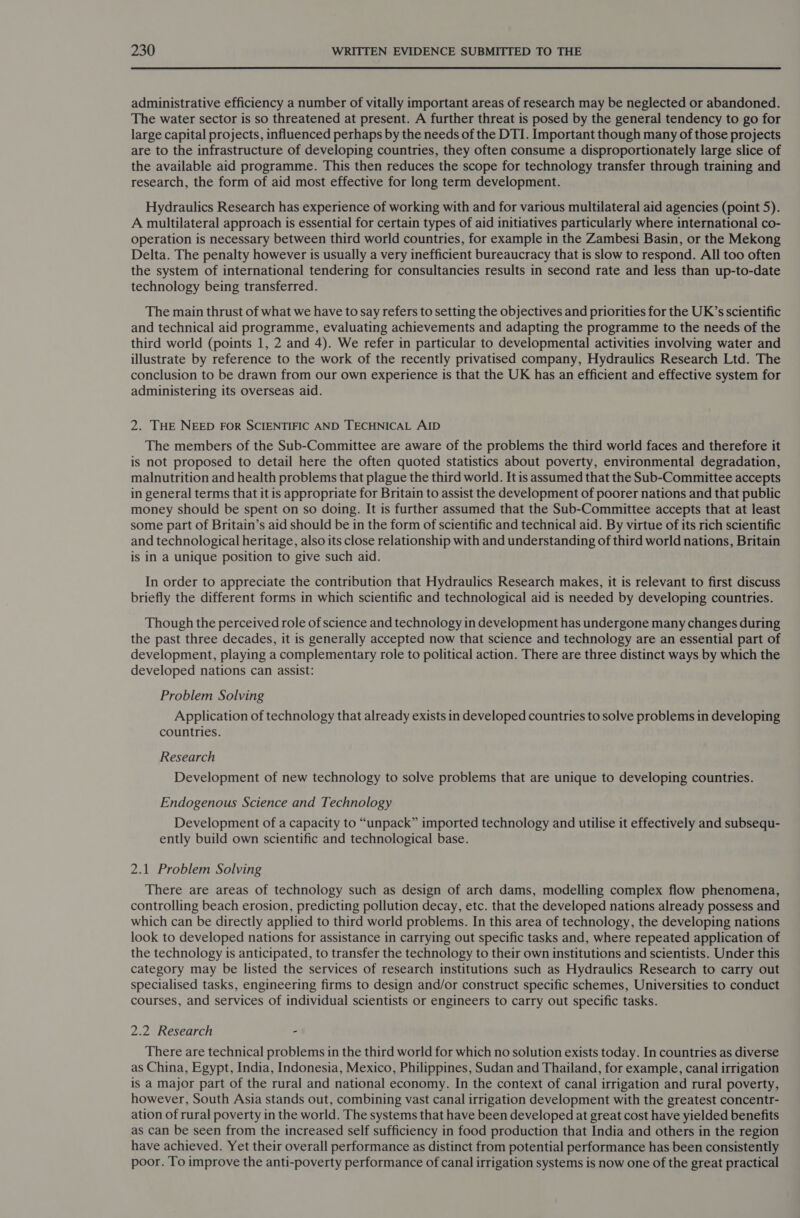 administrative efficiency a number of vitally important areas of research may be neglected or abandoned. The water sector is so threatened at present. A further threat is posed by the general tendency to go for large capital projects, influenced perhaps by the needs of the DTI. Important though many of those projects are to the infrastructure of developing countries, they often consume a disproportionately large slice of the available aid programme. This then reduces the scope for technology transfer through training and research, the form of aid most effective for long term development. Hydraulics Research has experience of working with and for various multilateral aid agencies (point 5). A multilateral approach is essential for certain types of aid initiatives particularly where international co- operation is necessary between third world countries, for example in the Zambesi Basin, or the Mekong Delta. The penalty however is usually a very inefficient bureaucracy that is slow to respond. All too often the system of international tendering for consultancies results in second rate and less than up-to-date technology being transferred. The main thrust of what we have to say refers to setting the objectives and priorities for the UK’s scientific and technical aid programme, evaluating achievements and adapting the programme to the needs of the third world (points 1, 2 and 4). We refer in particular to developmental activities involving water and illustrate by reference to the work of the recently privatised company, Hydraulics Research Ltd. The conclusion to be drawn from our own experience is that the UK has an efficient and effective system for administering its overseas aid. 2. THE NEED FOR SCIENTIFIC AND TECHNICAL AID The members of the Sub-Committee are aware of the problems the third world faces and therefore it is not proposed to detail here the often quoted statistics about poverty, environmental degradation, malnutrition and health problems that plague the third world. It is assumed that the Sub-Committee accepts in general terms that it is appropriate for Britain to assist the development of poorer nations and that public money should be spent on so doing. It is further assumed that the Sub-Committee accepts that at least some part of Britain’s aid should be in the form of scientific and technical aid. By virtue of its rich scientific and technological heritage, also its close relationship with and understanding of third world nations, Britain is in a unique position to give such aid. In order to appreciate the contribution that Hydraulics Research makes, it is relevant to first discuss briefly the different forms in which scientific and technological aid is needed by developing countries. Though the perceived role of science and technology in development has undergone many changes during the past three decades, it is generally accepted now that science and technology are an essential part of development, playing a complementary role to political action. There are three distinct ways by which the developed nations can assist: Problem Solving Application of technology that already exists in developed countries to solve problems in developing countries. Research Development of new technology to solve problems that are unique to developing countries. Endogenous Science and Technology Development of a capacity to “unpack” imported technology and utilise it effectively and subsequ- ently build own scientific and technological base. 2.1 Problem Solving There are areas of technology such as design of arch dams, modelling complex flow phenomena, controlling beach erosion, predicting pollution decay, etc. that the developed nations already possess and which can be directly applied to third world problems. In this area of technology, the developing nations look to developed nations for assistance in carrying out specific tasks and, where repeated application of the technology is anticipated, to transfer the technology to their own institutions and scientists. Under this category may be listed the services of research institutions such as Hydraulics Research to carry out specialised tasks, engineering firms to design and/or construct specific schemes, Universities to conduct courses, and services of individual scientists or engineers to carry out specific tasks. 2.2 Research - There are technical problems in the third world for which no solution exists today. In countries as diverse as China, Egypt, India, Indonesia, Mexico, Philippines, Sudan and Thailand, for example, canal irrigation is a major part of the rural and national economy. In the context of canal irrigation and rural poverty, however, South Asia stands out, combining vast canal irrigation development with the greatest concentr- ation of rural poverty in the world. The systems that have been developed at great cost have yielded benefits as can be seen from the increased self sufficiency in food production that India and others in the region have achieved. Yet their overall performance as distinct from potential performance has been consistently poor. To improve the anti-poverty performance of canal irrigation systems is now one of the great practical