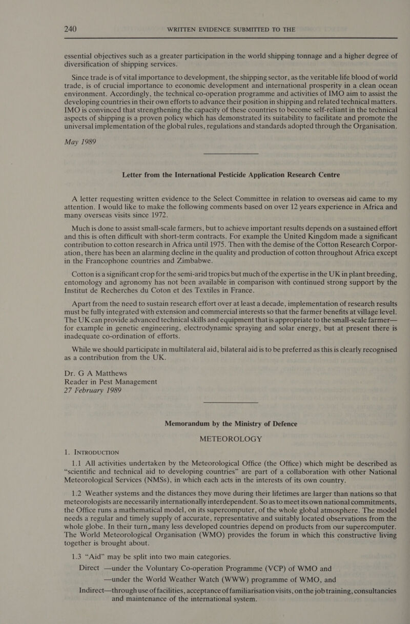 essential objectives such as a greater participation in the world shipping tonnage and a higher degree of diversification of shipping services. Since trade is of vital importance to development, the shipping sector, as the veritable life blood of world trade, is of crucial importance to economic development and international prosperity in a clean ocean environment. Accordingly, the technical co-operation programme and activities of IMO aim to assist the developing countries in their own efforts to advance their position in shipping and related technical matters. IMO is convinced that strengthening the capacity of these countries to become self-reliant in the technical aspects of shipping is a proven policy which has demonstrated its suitability to facilitate and promote the universal implementation of the global rules, regulations and standards adopted through the Organisation. May 1989 Letter from the International Pesticide Application Research Centre A letter requesting written evidence to the Select Committee in relation to overseas aid came to my attention. I would like to make the following comments based on over 12 years experience in Africa and many overseas visits since 1972. Much is done to assist small-scale farmers, but to achieve important results depends on a sustained effort and this is often difficult with short-term contracts. For example the United Kingdom made a significant contribution to cotton research in Africa until 1975. Then with the demise of the Cotton Research Corpor- ation, there has been an alarming decline in the quality and production of cotton throughout Africa except in the Francophone countries and Zimbabwe. Cotton is a significant crop for the semi-arid tropics but much of the expertise in the UK in plant breeding, entomology and agronomy has not been available in comparison with continued strong support by the Institut de Recherches du Coton et des Textiles in France. Apart from the need to sustain research effort over at least a decade, implementation of research results must be fully integrated with extension and commercial interests so that the farmer benefits at village level. The UK can provide advanced technical skills and equipment that is appropriate to the small-scale farmer— for example in genetic engineering, electrodynamic spraying and solar energy, but at present there is inadequate co-ordination of efforts. While we should participate in multilateral aid, bilateral aid is to be preferred as this is clearly recognised as a contribution from the UK. Dr. G A Matthews Reader in Pest Management 27 February 1989 Memorandum by the Ministry of Defence METEOROLOGY 1. INTRODUCTION 1.1 All activities undertaken by the Meteorological Office (the Office) which might be described as “scientific and technical aid to developing countries” are part of a collaboration with other National Meteorological Services (NMSs), in which each acts in the interests of its own country. 1.2 Weather systems and the distances they move during their lifetimes are larger than nations so that meteorologists are necessarily internationally interdependent. So as to meet its own national commitments, the Office runs a mathematical model, on its supercomputer, of the whole global atmosphere. The model needs a regular and timely supply of accurate, representative and suitably located observations from the whole globe. In their turn, many less developed countries depend on products from our supercomputer. The World Meteorological Organisation (WMO) provides the forum in which this constructive living together is brought about. 1.3 “Aid” may be split into two main categories. Direct —under the Voluntary Co-operation Programme (VCP) of WMO and —under the World Weather Watch (WWW) programme of WMO, and Indirect—through use of facilities, acceptance of familiarisation visits, on the job training, consultancies and maintenance of the international system.