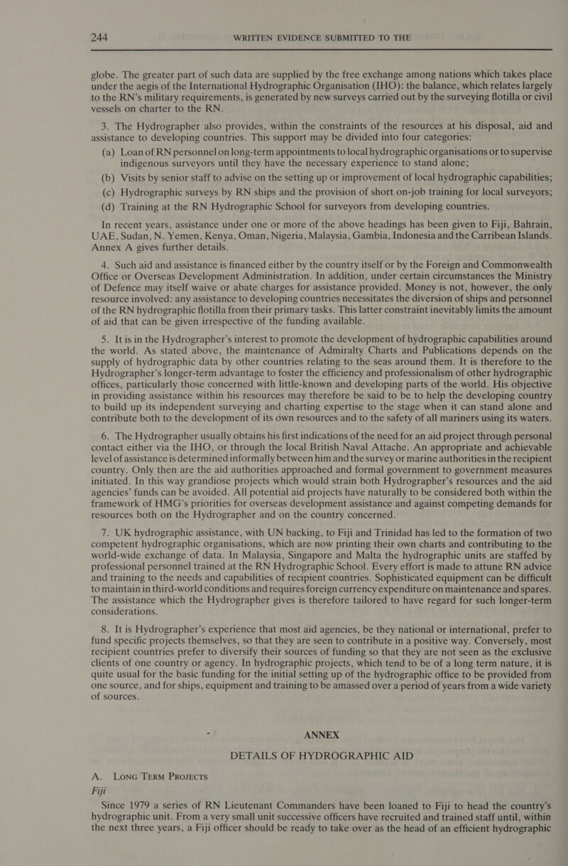  globe. The greater part of such data are supplied by the free exchange among nations which takes place under the aegis of the International Hydrographic Organisation (IHO): the balance, which relates largely to the RN’s military requirements, is generated by new surveys carried out by the surveying flotilla or civil vessels on charter to the RN. 3. The Hydrographer also provides, within the constraints of the resources at his disposal, aid and assistance to developing countries. This support may be divided into four categories: (a) Loan of RN personnel on long-term appointments to local hydrographic organisations or to supervise indigenous surveyors until they have the necessary experience to stand alone; (b) Visits by senior staff to advise on the setting up or improvement of local hydrographic capabilities; (c) Hydrographic surveys by RN ships and the provision of short on-job training for local surveyors; (d) Training at the RN Hydrographic School for surveyors from developing countries. In recent years, assistance under one or more of the above headings has been given to Fiji, Bahrain, UAE, Sudan, N. Yemen, Kenya, Oman, Nigeria, Malaysia, Gambia, Indonesia and the Carribean Islands. Annex A gives further details. 4. Such aid and assistance is financed either by the country itself or by the Foreign and Commonwealth Office or Overseas Development Administration. In addition, under certain circumstances the Ministry of Defence may itself waive or abate charges for assistance provided. Money is not, however, the only resource involved: any assistance to developing countries necessitates the diversion of ships and personnel of the RN hydrographic flotilla from their primary tasks. This latter constraint inevitably limits the amount of aid that can be given irrespective of the funding available. 5. It is in the Hydrographer’s interest to promote the development of hydrographic capabilities around the world. As stated above, the maintenance of Admiralty Charts and Publications depends on the supply of hydrographic data by other countries relating to the seas around them. It is therefore to the Hydrographer’s longer-term advantage to foster the efficiency and professionalism of other hydrographic offices, particularly those concerned with little-known and developing parts of the world. His objective in providing assistance within his resources may therefore be said to be to help the developing country to build up its independent surveying and charting expertise to the stage when it can stand alone and contribute both to the development of its own resources and to the safety of all mariners using its waters. 6. The Hydrographer usually obtains his first indications of the need for an aid project through personal contact either via the IHO, or through the local British Naval Attache. An appropriate and achievable level of assistance is determined informally between him and the survey or marine authorities in the recipient country. Only then are the aid authorities approached and formal government to government measures initiated. In this way grandiose projects which would strain both Hydrographer’s resources and the aid agencies’ funds can be avoided. All potential aid projects have naturally to be considered both within the framework of HMG’s priorities for overseas development assistance and against competing demands for resources both on the Hydrographer and on the country concerned. 7. UK hydrographic assistance, with UN backing, to Fiji and Trinidad has led to the formation of two competent hydrographic organisations, which are now printing their own charts and contributing to the world-wide exchange of data. In Malaysia, Singapore and Malta the hydrographic units are staffed by professional personnel trained at the RN Hydrographic School. Every effort is made to attune RN advice and training to the needs and capabilities of recipient countries. Sophisticated equipment can be difficult to maintain in third-world conditions and requires foreign currency expenditure on maintenance and spares. The assistance which the Hydrographer gives is therefore tailored to have regard for such longer-term considerations. 8. It is Hydrographer’s experience that most aid agencies, be they national or international, prefer to fund specific projects themselves, so that they are seen to contribute in a positive way. Conversely, most recipient countries prefer to diversify their sources of funding so that they are not seen as the exclusive clients of one country or agency. In hydrographic projects, which tend to be of a long term nature, it is quite usual for the basic funding for the initial setting up of the hydrographic office to be provided from one source, and for ships, equipment and training to be amassed over a period of years from a wide variety of sources. ‘ ANNEX DETAILS OF HYDROGRAPHIC AID A. LONG TERM PROJECTS Fiji Since 1979 a series of RN Lieutenant Commanders have been loaned to Fiji to head the country’s hydrographic unit. From a very small unit successive officers have recruited and trained staff until, within the next three years, a Fiji officer should be ready to take over as the head of an efficient hydrographic
