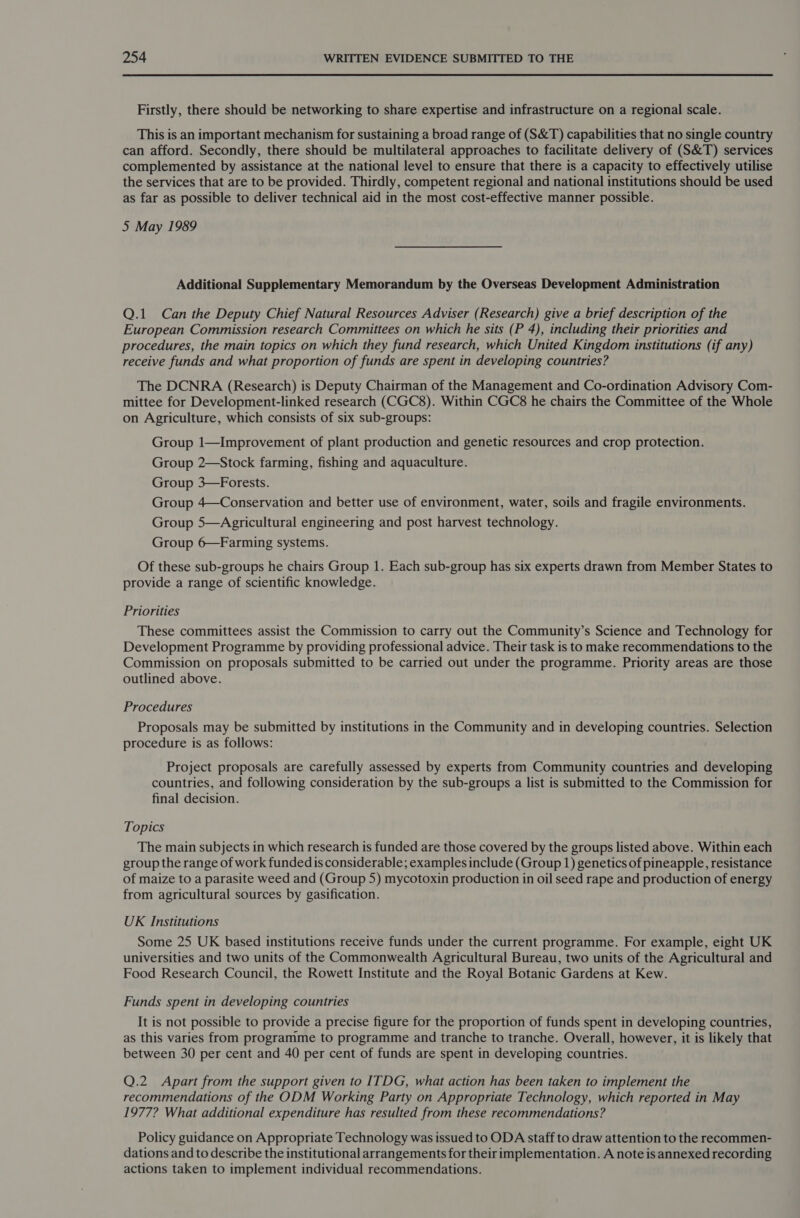 Firstly, there should be networking to share expertise and infrastructure on a regional scale. This is an important mechanism for sustaining a broad range of (S&amp;T) capabilities that no single country can afford. Secondly, there should be multilateral approaches to facilitate delivery of (S&amp;T) services complemented by assistance at the national level to ensure that there is a capacity to effectively utilise the services that are to be provided. Thirdly, competent regional and national institutions should be used as far as possible to deliver technical aid in the most cost-effective manner possible. 5 May 1989 Additional Supplementary Memorandum by the Overseas Development Administration Q.1 Can the Deputy Chief Natural Resources Adviser (Research) give a brief description of the European Commission research Committees on which he sits (P 4), including their priorities and procedures, the main topics on which they fund research, which United Kingdom institutions (if any) receive funds and what proportion of funds are spent in developing countries? The DCNRA (Research) is Deputy Chairman of the Management and Co-ordination Advisory Com- mittee for Development-linked research (CGC8). Within CGC8 he chairs the Committee of the Whole on Agriculture, which consists of six sub-groups: Group 1—Improvement of plant production and genetic resources and crop protection. Group 2—Stock farming, fishing and aquaculture. Group 3—Forests. Group 4—Conservation and better use of environment, water, soils and fragile environments. Group 5—Agricultural engineering and post harvest technology. Group 6—Farming systems. Of these sub-groups he chairs Group 1. Each sub-group has six experts drawn from Member States to provide a range of scientific knowledge. Priorities These committees assist the Commission to carry out the Community’s Science and Technology for Development Programme by providing professional advice. Their task is to make recommendations to the Commission on proposals submitted to be carried out under the programme. Priority areas are those outlined above. Procedures Proposals may be submitted by institutions in the Community and in developing countries. Selection procedure is as follows: Project proposals are carefully assessed by experts from Community countries and developing countries, and following consideration by the sub-groups a list is submitted to the Commission for final decision. Topics The main subjects in which research is funded are those covered by the groups listed above. Within each group the range of work funded is considerable; examples include (Group 1) genetics of pineapple, resistance of maize to a parasite weed and (Group 5) mycotoxin production in oil seed rape and production of energy from agricultural sources by gasification. UK Institutions Some 25 UK based institutions receive funds under the current programme. For example, eight UK universities and two units of the Commonwealth Agricultural Bureau, two units of the Agricultural and Food Research Council, the Rowett Institute and the Royal Botanic Gardens at Kew. Funds spent in developing countries It is not possible to provide a precise figure for the proportion of funds spent in developing countries, as this varies from programme to programme and tranche to tranche. Overall, however, it is likely that between 30 per cent and 40 per cent of funds are spent in developing countries. Q.2 Apart from the support given to ITDG, what action has been taken to implement the recommendations of the ODM Working Party on Appropriate Technology, which reported in May 1977? What additional expenditure has resulted from these recommendations? Policy guidance on Appropriate Technology was issued to ODA staff to draw attention to the recommen- dations and to describe the institutional arrangements for their implementation. A note is annexed recording actions taken to implement individual recommendations.